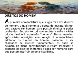 DIREITOS DO HOMEM
A primeira nomenclatura que surgiu foi a dos direitos
do homem, a qual remonta a época do jusnaturalismo,
pois bastava ser homem para possuir direitos e poder
usufruí-los. Entretanto, tal nomenclatura sofreu várias
críticas devido à expressão “homem”. Dessa maneira,
após várias oposições com relação à nomenclatura
adotada, os direitos do homem passaram a ser
chamados de direitos fundamentais, os quais se
ocupam do plano constitucional e visam assegurar e
proteger os direitos inerentes a cada ser humano para
que possam usufruir de uma vida digna.
 