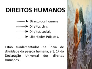 DIREITOS HUMANOS
--------► Direito dos homens
--------► Direitos civis
--------► Direitos sociais
--------► Liberdades Públicas.
Estão fundamentados na ideia de
dignidade da pessoa humana, art. 1º da
Declaração Universal dos direitos
Humanos.
 