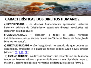 a)HISTORICIDADE - os direitos fundamentais apresentam natureza
histórica, advindo do Cristianismo, superando diversas revoluções até
chegarem aos dias atuais;
b)UNIVERSALIDADE – alcançam a todos os seres humanos
indistintamente; nesse sentido fala-se em “Sistema Global de Proteção de
Direitos Humanos”;
c) INEXAURIBILIDADE – são inesgotáveis no sentido de que podem ser
expandidos, ampliados e a qualquer tempo podem surgir novos direitos
(vide art. 5º, § 2º, CF);
d) ESSENCIALIDADE - os direitos humanos são inerentes ao ser humano,
tendo por base os valores supremos do homem e sua dignidade (aspecto
material), assumindo posição normativa de destaque (aspecto formal).
CARACTERÍSTICAS DOS DIREITOS HUMANOS.
 