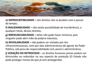 e) IMPRESCRITIBILIDADE – tais direitos não se perdem com o passar
do tempo;
f) INALIENABILIDADE – não existe possibilidade de transferência, a
qualquer título, desses direitos;
g) IRRENUNCIABILIDADE – deles não pode haver renúncia, pois
ninguém pode abrir mão da própria natureza;
h) INVIOLABILIDADE – não podem ser violados por leis
infraconstitucionais, nem por atos administrativos de agente do Poder
Público, sob pena de responsabilidade civil, penal e administrativa;
j) VEDAÇÃO DO RETROCESSO – os direitos humanos jamais podem ser
diminuídos ou reduzidos no seu aspecto de proteção (O Estado não
pode proteger menos do que já vem protegendo).
 