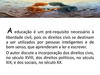 A educação é um pré-requisito necessário à
liberdade civil, pois os direitos civis se destinam
a ser utilizados por pessoas inteligentes e de
bom senso, que aprenderam a ler e escrever.
O autor discute a incorporação dos direitos civis,
no século XVIII, dos direitos políticos, no século
XIX, e dos sociais, no século XX.
 