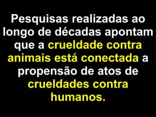 Pesquisas realizadas ao longo de décadas apontam que a  crueldade contra animais está conectada  a propensão de atos de  crueldades contra humanos. 