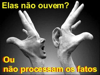 Ou  não processam os fatos Elas não ouvem?   Ou  não processam os fatos 