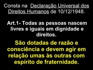 São dotadas de razão e consciência e devem agir em relação umas às outras com espírito de fraternidade. Art.1- Todas as pessoas nascem livres e iguais em dignidade e direitos.   Consta na  Declaração Universal dos Direitos Humanos  de 10/12/1948. 