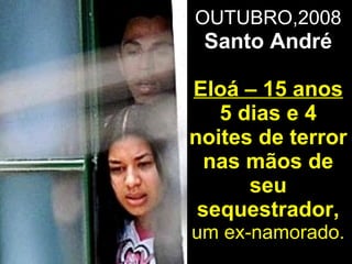 OUTUBRO,2008  Santo André Eloá – 15 anos 5 dias e 4 noites de terror nas mãos de seu sequestrador,  um ex-namorado. 