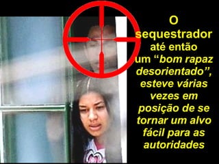 O sequestrador até então um “ bom rapaz desorientado”, esteve várias vezes em posição de se tornar um alvo fácil para as autoridades 