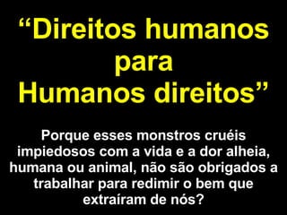“ Direitos humanos para Humanos direitos” Porque esses monstros cruéis impiedosos com a vida e a dor alheia, humana ou animal, não são obrigados a trabalhar para redimir o bem que extraíram de nós? 