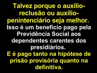 Talvez porque o auxílio-reclusão ou auxílio-penintenciário seja melhor.   Isso é um benefício pago pela Previdência Social aos dependentes carentes dos presidiários.  E é pago tanto na hipótese de prisão provisória quanto na definitiva. 