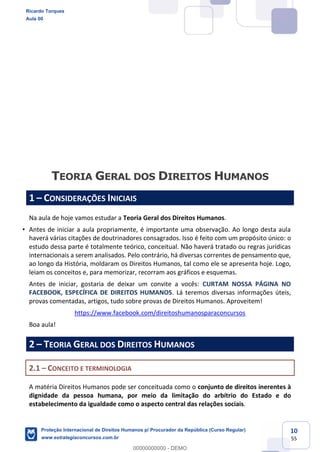 10
55
1 CONSIDERAÇÕES INICIAIS
Na aula de hoje vamos estudar a Teoria Geral dos Direitos Humanos.
Antes de iniciar a aula propriamente, é importante uma observação. Ao longo desta aula
haverá várias citações de doutrinadores consagrados. Isso é feito com um propósito único: o
estudo dessa parte é totalmente teórico, conceitual. Não haverá tratado ou regras jurídicas
internacionais a serem analisados. Pelo contrário, há diversas correntes de pensamento que,
ao longo da História, moldaram os Direitos Humanos, tal como ele se apresenta hoje. Logo,
leiam os conceitos e, para memorizar, recorram aos gráficos e esquemas.
Antes de iniciar, gostaria de deixar um convite a vocês: CURTAM NOSSA PÁGINA NO
FACEBOOK, ESPECÍFICA DE DIREITOS HUMANOS. Lá teremos diversas informações úteis,
provas comentadas, artigos, tudo sobre provas de Direitos Humanos. Aproveitem!
https://www.facebook.com/direitoshumanosparaconcursos
Boa aula!
2 TEORIA GERAL DOS DIREITOS HUMANOS
2.1 CONCEITO E TERMINOLOGIA
A matéria Direitos Humanos pode ser conceituada como o conjunto de direitos inerentes à
dignidade da pessoa humana, por meio da limitação do arbítrio do Estado e do
estabelecimento da igualdade como o aspecto central das relações sociais.
Ricardo Torques
Aula 00
Proteção Internacional de Direitos Humanos p/ Procurador da República (Curso Regular)
www.estrategiaconcursos.com.br
0
00000000000 - DEMO
 
