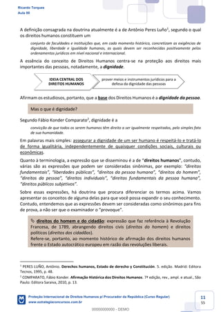 11
55
A definição consagrada na doutrina atualmente é a de Antônio Peres Luño1
, segundo o qual
os direitos humanos constituem um
conjunto de faculdades e instituições que, em cada momento histórico, concretizam as exigências de
dignidade, liberdade e igualdade humanas, as quais devem ser reconhecidas positivamente pelos
ordenamentos jurídicos em nível nacional e internacional.
A essência do conceito de Direitos Humanos centra-se na proteção aos direitos mais
importantes das pessoas, notadamente, a dignidade.
Afirmam os estudiosos, portanto, que a base dos Direitos Humanos é a dignidade da pessoa.
Mas o que é dignidade?
Segundo Fábio Konder Comparato2
, dignidade é a
convicção de que todos os serem humanos têm direito a ser igualmente respeitados, pelo simples fato
de sua humanidade.
Em palavras mais simples: assegurar a dignidade de um ser humano é respeitá-lo e tratá-lo
de forma igualitária, independentemente de quaisquer condições sociais, culturais ou
econômicas.
Quanto à terminologia, a direitos humanos
várias são as expressões que podem ser consideradas sinônimas, por exemplo:
.
Sobre essas expressões, há doutrina que procura diferenciar os termos acima. Vamos
apresentar os conceitos de alguma delas para que você possa expandir o seu conhecimento.
Contudo, entendemos que as expressões devem ser consideradas como sinônimos para fins
direitos do homem e do cidadão: expressão que faz referência à Revolução
Francesa, de 1789, abrangendo direitos civis (direitos do homem) e direitos
políticos (direitos dos cidadãos).
Refere-se, portanto, ao momento histórico de afirmação dos direitos humanos
frente o Estado autocrático europeu em razão das revoluções liberais.
1
PERES LUÑO, Antônio. Derechos humanos, Estado de derecho y Constitución. 5. edição. Madrid: Editora
Tecnos, 1995, p. 48.
2
COMPARATO, Fábio Konder. Afirmação Histórica dos Direitos Humanos. 7ª edição, rev., ampl. e atual., São
Paulo: Editora Saraiva, 2010, p. 13.
IDEIA CENTRAL DOS
DIREITOS HUMANOS
prover meios e instrumentos jurídicos para a
defesa da dignidade das pessoas
Ricardo Torques
Aula 00
Proteção Internacional de Direitos Humanos p/ Procurador da República (Curso Regular)
www.estrategiaconcursos.com.br
0
00000000000 - DEMO
 