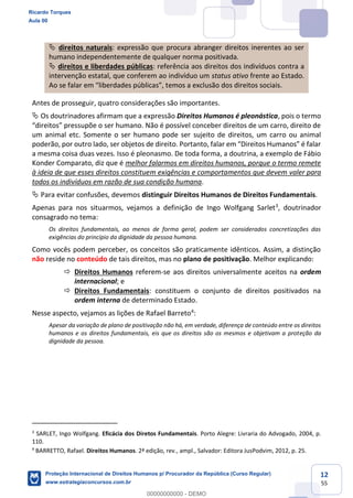 12
55
direitos naturais: expressão que procura abranger direitos inerentes ao ser
humano independentemente de qualquer norma positivada.
direitos e liberdades públicas: referência aos direitos dos indivíduos contra a
intervenção estatal, que conferem ao indivíduo um status ativo frente ao Estado.
Antes de prosseguir, quatro considerações são importantes.
Os doutrinadores afirmam que a expressão Direitos Humanos é pleonástica, pois o termo
upõe o ser humano. Não é possível conceber direitos de um carro, direito de
um animal etc. Somente o ser humano pode ser sujeito de direitos, um carro ou animal
a mesma coisa duas vezes. Isso é pleonasmo. De toda forma, a doutrina, a exemplo de Fábio
Konder Comparato, diz que é melhor falarmos em direitos humanos, porque o termo remete
à ideia de que esses direitos constituem exigências e comportamentos que devem valer para
todos os indivíduos em razão de sua condição humana.
Para evitar confusões, devemos distinguir Direitos Humanos de Direitos Fundamentais.
Apenas para nos situarmos, vejamos a definição de Ingo Wolfgang Sarlet3
, doutrinador
consagrado no tema:
Os direitos fundamentais, ao menos de forma geral, podem ser considerados concretizações das
exigências do princípio da dignidade da pessoa humana.
Como vocês podem perceber, os conceitos são praticamente idênticos. Assim, a distinção
não reside no conteúdo de tais direitos, mas no plano de positivação. Melhor explicando:
Direitos Humanos referem-se aos direitos universalmente aceitos na ordem
internacional; e
Direitos Fundamentais: constituem o conjunto de direitos positivados na
ordem interna de determinado Estado.
Nesse aspecto, vejamos as lições de Rafael Barreto4
:
Apesar da variação de plano de positivação não há, em verdade, diferença de conteúdo entre os direitos
humanos e os direitos fundamentais, eis que os direitos são os mesmos e objetivam a proteção da
dignidade da pessoa.
3
SARLET, Ingo Wolfgang. Eficácia dos Diretos Fundamentais. Porto Alegre: Livraria do Advogado, 2004, p.
110.
4
BARRETTO, Rafael. Direitos Humanos. 2ª edição, rev., ampl., Salvador: Editora JusPodvim, 2012, p. 25.
Ricardo Torques
Aula 00
Proteção Internacional de Direitos Humanos p/ Procurador da República (Curso Regular)
www.estrategiaconcursos.com.br
0
00000000000 - DEMO
 