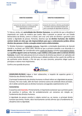 13
55
Fala-se, ainda, em centralidade dos Direitos Humanos, no sentido de que a disciplina é
importante em razão da matéria que tutela. Não é possível se pensar em um Estado
Democrático de Direito, como é o Brasil, sem criar uma série de direitos e garantias para
tutelar a dignidade da pessoa. Portanto, dizemos que os direitos humanos são matéria
central, tendo em vista que são imprescindíveis para que a ordenamento jurídico afirme
direitos das pessoas e limite a atuação estatal contra arbitrariedades.
Direitos Humanos e sociedade inclusiva. Seguindo a orientação doutrinária de Hannah
Arendt e, no Brasil, por Celso Lafer, discute-se que a primeira questão a ser discutida é o
direito a ter direitos. Ser considerado como sujeito de direitos constitui prerrogativa básica,
que qualifica alguém como ser humano, o que viabiliza a discussão sobre os demais direitos
humanos. A partir daí cada pessoa terá um conjunto de direitos que devem ser aplicados até
o limite dos direitos do outrem, de forma que o debate jurídico se faz a partir do conflito ou
do confronto entre direitos, a fim de que, no caso concreto, possamos eleger quais os
princípios e valores mais importantes.
Confira uma questão de prova:
(CESPE/DPE-PE/2015) Julgue o item subsecutivo, a respeito de aspectos gerais e
históricos dos direitos humanos.
O principal fundamento dos direitos humanos no Brasil refere-se à dignidade da pessoa
humana. Por essa razão, além de haver consenso acerca do conteúdo desse princípio,
ele é válido somente para os direitos humanos consagrados explicitamente na CF.
Comentários
A assertiva está incorreta. Primeiramente, é importante esclarecer que a primeira parte
da assertiva é confusa, não há verdadeiramente um consenso em relação ao
fundamento dos Direitos Humanos.
A dignidade da pessoa constitui o objeto central ou, ao menos, o principal direito
humano que temos. Porém, não é tecnicamente correto afirmar que o fundamento da
disciplina está na dignidade.
DIREITOS HUMANOS
conjunto de valores e direitos na ordem
internacional para a proteção da
dignidade da pessoa
DIREITOS FUNDAMENTAIS
conjunto de valores e direitos positivados
na ordem interna de determinado país
para a proteção da dignidade da pessoa.
Ricardo Torques
Aula 00
Proteção Internacional de Direitos Humanos p/ Procurador da República (Curso Regular)
www.estrategiaconcursos.com.br
0
00000000000 - DEMO
 