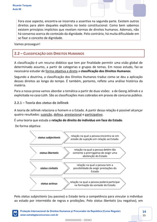 14
55
Fora esse aspecto, encontra-se incorreta a assertiva na segunda parte. Existem outros
direitos para além daqueles explícitos no texto constitucional. Como bem sabemos
existem princípios implícitos que revelam normas de direitos humanos. Ademais, não
há consenso acerca do conteúdo da dignidade. Pelo contrário, há muita dificuldade em
se fixar o conceito de dignidade.
Vamos prosseguir!
2.2 CLASSIFICAÇÃO DOS DIREITOS HUMANOS
A classificação é um recurso didático que tem por finalidade permitir uma visão global de
determinado assunto, a partir de categorias e grupos de temas. Em nosso estudo, faz-se
necessário estudar de forma objetiva e direta a classificação dos Direitos Humanos.
Segundo a doutrina, a classificação dos Direitos Humanos traduz como se deu a aplicação
desses direitos ao longo do tempo. É também, portanto, reflete uma análise histórica da
matéria.
Para a nossa prova vamos abordar a temática a partir de duas visões: a de Georg Jellinek e a
explicitada no caso Lüth. São as classificações mais cobradas em provas de concurso público.
2.2.1 Teoria dos status de Jellinek
A teoria de Jellinek relaciona o homem e o Estado. A partir dessa relação é possível alcançar
quatro resultados: sujeição, defesa, prestacional e participativo.
É uma teoria que estuda a relação do direito do indivíduo em face do Estado.
De forma objetiva:
Pelo status subjectionis (ou passivo) o Estado teria a competência para vincular o indivíduo
ao estado por intermédio de regras e proibições. Pelo status libertatis (ou negativo), em
status subjectionis
relação na qual a pessoa encontra-se em
estado de sujeição em relação ao Estado.
status libertatis
relação na qual a pessoa detém tão
somente a prerrogativa de exigir uma
abstenção do Estado
status civitatis
relação na qual a pessoa tem a
possibilidade de exigir prestações do
Estado
status activus
relação na qual a pessoa poderá participar
na formação da vontade do Estado
Ricardo Torques
Aula 00
Proteção Internacional de Direitos Humanos p/ Procurador da República (Curso Regular)
www.estrategiaconcursos.com.br
0
00000000000 - DEMO
 