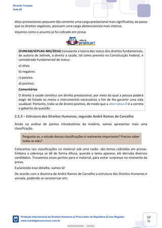 17
55
ditos prestacionais possuem tão somente uma carga prestacional mais significativa, ao passo
que os direitos negativos, possuem uma carga abstencionista mais intensa.
Vejamos como o assunto já foi cobrado em prova:
(FUNCAB/SEPLAG-MG/2014) Consoante a teoria dos status dos direitos fundamentais,
de autoria de Jellinek, o direito à saúde, tal como previsto na Constituição Federal, é
considerado fundamental de status:
a) ativo.
b) negativo.
c) passivo.
d) positivo.
Comentários
O direito à saúde constitui um direito prestacional, por meio do qual a pessoa poderá
exigir do Estado os meios e instrumentos necessários a fim de lhe garantir uma vida
saudável. Portanto, trata-se de direito positivo, de modo que a alternativa D é a correta
e gabarito da questão.
2.2.3 Estrutura dos Direitos Humanos, segundo André Ramos de Carvalho
Ainda na análise de pontos introdutórios da matéria, vamos apresentar mais uma
classificação.
Pergunta-se, o estudo dessas classificações é realmente importante? Preciso saber
todas as elas?
Colocamos tais classificações no material sob uma razão: são temas cobrados em provas.
Embora a cobrança se dê de forma difusa, quando o tema aparece, ele derruba diversos
candidatos. Trouxemos esses pontos para o material, para evitar surpresas no momento da
prova.
Esclarecido esse detalhe, vamos lá!
De acordo com a doutrina de André Ramos de Carvalho a estrutura dos Direitos Humanos é
variada, podendo se caracterizar em:
Ricardo Torques
Aula 00
Proteção Internacional de Direitos Humanos p/ Procurador da República (Curso Regular)
www.estrategiaconcursos.com.br
0
00000000000 - DEMO
 