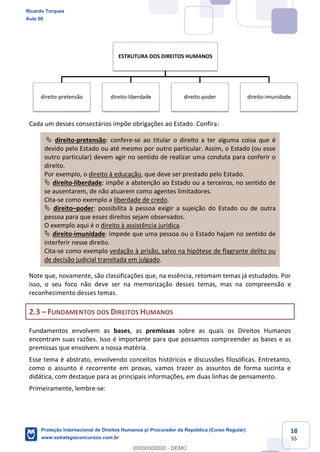 18
55
Cada um desses consectários impõe obrigações ao Estado. Confira:
direito-pretensão: confere-se ao titular o direito a ter alguma coisa que é
devido pelo Estado ou até mesmo por outro particular. Assim, o Estado (ou esse
outro particular) devem agir no sentido de realizar uma conduta para conferir o
direito.
Por exemplo, o direito à educação, que deve ser prestado pelo Estado.
direito-liberdade: impõe a abstenção ao Estado ou a terceiros, no sentido de
se ausentarem, de não atuarem como agentes limitadores.
Cita-se como exemplo a liberdade de credo.
direito poder: possibilita à pessoa exigir a sujeição do Estado ou de outra
pessoa para que esses direitos sejam observados.
O exemplo aqui é o direito à assistência jurídica.
direito-imunidade: impede que uma pessoa ou o Estado hajam no sentido de
interferir nesse direito.
Cita-se como exemplo vedação à prisão, salvo na hipótese de flagrante delito ou
de decisão judicial transitada em julgado.
Note que, novamente, são classificações que, na essência, retomam temas já estudados. Por
isso, o seu foco não deve ser na memorização desses temas, mas na compreensão e
reconhecimento desses temas.
2.3 FUNDAMENTOS DOS DIREITOS HUMANOS
Fundamentos envolvem as bases, as premissas sobre as quais os Direitos Humanos
encontram suas razões. Isso é importante para que possamos compreender as bases e as
premissas que envolvem a nossa matéria.
Esse tema é abstrato, envolvendo conceitos históricos e discussões filosóficas. Entretanto,
como o assunto é recorrente em provas, vamos trazer os assuntos de forma sucinta e
didática, com destaque para as principais informações, em duas linhas de pensamento.
Primeiramente, lembre-se:
ESTRUTURA DOS DIREITOS HUMANOS
direito-pretensão direito-liberdade direito-poder direito-imunidade
Ricardo Torques
Aula 00
Proteção Internacional de Direitos Humanos p/ Procurador da República (Curso Regular)
www.estrategiaconcursos.com.br
0
00000000000 - DEMO
 