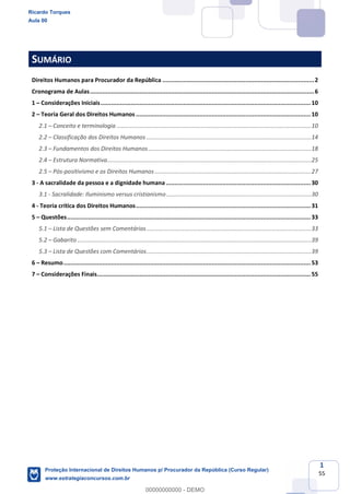 1
55
SUMÁRIO
Direitos Humanos para Procurador da República ......................................................................................2
Cronograma de Aulas...............................................................................................................................6
1 Considerações Iniciais.......................................................................................................................10
2 Teoria Geral dos Direitos Humanos ...................................................................................................10
2.1 Conceito e terminologia ......................................................................................................................10
2.2 Classificação dos Direitos Humanos ....................................................................................................14
2.3 Fundamentos dos Direitos Humanos...................................................................................................18
2.4 Estrutura Normativa............................................................................................................................25
2.5 Pós-positivismo e os Direitos Humanos ...............................................................................................27
3 - A sacralidade da pessoa e a dignidade humana ..................................................................................30
3.1 - Sacralidade: Iluminismo versus cristianismo........................................................................................30
4 - Teoria crítica dos Direitos Humanos...................................................................................................31
5 Questões..........................................................................................................................................33
5.1 Lista de Questões sem Comentários....................................................................................................33
5.2 Gabarito ..............................................................................................................................................39
5.3 Lista de Questões com Comentários....................................................................................................39
6 Resumo............................................................................................................................................53
7 Considerações Finais.........................................................................................................................55
Ricardo Torques
Aula 00
Proteção Internacional de Direitos Humanos p/ Procurador da República (Curso Regular)
www.estrategiaconcursos.com.br
0
00000000000 - DEMO
 