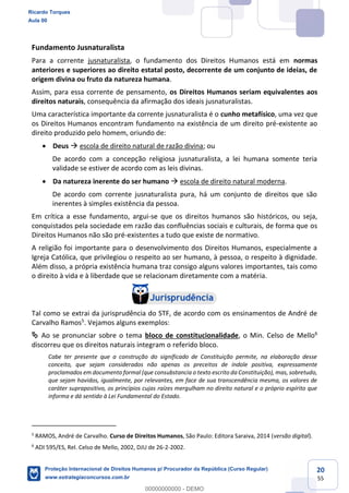20
55
Fundamento Jusnaturalista
Para a corrente jusnaturalista, o fundamento dos Direitos Humanos está em normas
anteriores e superiores ao direito estatal posto, decorrente de um conjunto de ideias, de
origem divina ou fruto da natureza humana.
Assim, para essa corrente de pensamento, os Direitos Humanos seriam equivalentes aos
direitos naturais, consequência da afirmação dos ideais jusnaturalistas.
Uma característica importante da corrente jusnaturalista é o cunho metafísico, uma vez que
os Direitos Humanos encontram fundamento na existência de um direito pré-existente ao
direito produzido pelo homem, oriundo de:
Deus escola de direito natural de razão divina; ou
De acordo com a concepção religiosa jusnaturalista, a lei humana somente teria
validade se estiver de acordo com as leis divinas.
Da natureza inerente do ser humano escola de direito natural moderna.
De acordo com corrente jusnaturalista pura, há um conjunto de direitos que são
inerentes à simples existência da pessoa.
Em crítica a esse fundamento, argui-se que os direitos humanos são históricos, ou seja,
conquistados pela sociedade em razão das confluências sociais e culturais, de forma que os
Direitos Humanos não são pré-existentes a tudo que existe de normativo.
A religião foi importante para o desenvolvimento dos Direitos Humanos, especialmente a
Igreja Católica, que privilegiou o respeito ao ser humano, à pessoa, o respeito à dignidade.
Além disso, a própria existência humana traz consigo alguns valores importantes, tais como
o direito à vida e à liberdade que se relacionam diretamente com a matéria.
Tal como se extrai da jurisprudência do STF, de acordo com os ensinamentos de André de
Carvalho Ramos5
. Vejamos alguns exemplos:
Ao se pronunciar sobre o tema bloco de constitucionalidade, o Min. Celso de Mello6
discorreu que os direitos naturais integram o referido bloco.
Cabe ter presente que a construção do significado de Constituição permite, na elaboração desse
conceito, que sejam considerados não apenas os preceitos de índole positiva, expressamente
proclamados em documento formal (que consubstancia o texto escrito da Constituição), mas, sobretudo,
que sejam havidos, igualmente, por relevantes, em face de sua transcendência mesma, os valores de
caráter suprapositivo, os princípios cujas raízes mergulham no direito natural e o próprio espírito que
informa e dá sentido à Lei Fundamental do Estado.
5
RAMOS, André de Carvalho. Curso de Direitos Humanos, São Paulo: Editora Saraiva, 2014 (versão digital).
6
ADI 595/ES, Rel. Celso de Mello, 2002, DJU de 26-2-2002.
Ricardo Torques
Aula 00
Proteção Internacional de Direitos Humanos p/ Procurador da República (Curso Regular)
www.estrategiaconcursos.com.br
0
00000000000 - DEMO
 