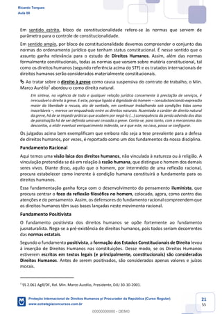 21
55
Em sentido estrito, bloco de constitucionalidade refere-se às normas que servem de
parâmetro para o controle de constitucionalidade.
Em sentido amplo, por bloco de constitucionalidade devemos compreender o conjunto das
normas do ordenamento jurídico que tenham status constitucional. É nesse sentido que o
assunto ganha relevância para o estudo de Direitos Humanos. Assim, além das normas
formalmente constitucionais, todas as normas que versem sobre matéria constitucional, tal
como os direitos humanos (segundo referência acima do STF) e os tratados internacionais de
direitos humanos serão considerados materialmente constitucionais.
Ao tratar sobre o direito à greve como causa suspensiva do contrato de trabalho, o Min.
Marco Aurélio7
abordou-o como direito natural.
Em síntese, na vigência de toda e qualquer relação jurídica concernente à prestação de serviços, é
irrecusável o direito à greve. E este, porque ligado à dignidade do homem consubstanciando expressão
maior da liberdade a recusa, ato de vontade, em continuar trabalhando sob condições tidas como
inaceitáveis , merece ser enquadrado entre os direitos naturais. Assentado o caráter de direito natural
da greve, há de se impedir práticas que acabem por negá-lo (...) consequência da perda advinda dos dias
de paralisação há de ser definida uma vez cessada a greve. Conta-se, para tanto, com o mecanismo dos
descontos, a elidir eventual enriquecimento indevido, se é que este, no caso, possa se configurar.
Os julgados acima bem exemplificam que embora não seja a tese prevalente para a defesa
de direitos humanos, por vezes, é reportado como um dos fundamentos da nossa disciplina.
Fundamento Racional
Aqui temos uma visão laica dos direitos humanos, não vinculada à natureza ou à religião. A
vinculação pretendida se dá em relação à razão humana, que distingue o homem dos demais
seres vivos. Diante disso, aquilo que o homem, por intermédio de uma reflexão racional,
procura estabelecer como inerente à condição humana constituirá o fundamento para os
direitos humanos.
Essa fundamentação ganha força com o desenvolvimento do pensamento iluminista, que
procura centrar o foco da reflexão filosófica no homem, colocado, agora, como centro das
atenções e do pensamento. Assim, os defensores do fundamento racional compreendem que
os direitos humanos têm suas bases lançadas neste movimento racional.
Fundamento Positivista
O fundamento positivista dos direitos humanos se opõe fortemente ao fundamento
jusnaturalista. Nega-se a pré-existência de direitos humanos, pois todos seriam decorrentes
das normas estatais.
Segundo o fundamento positivista, a formação dos Estados Constitucionais de Direito levou
à inserção de Direitos Humanos nas constituições. Desse modo, se os Direitos Humanos
estiverem escritos em textos legais (e principalmente, constitucionais) são considerados
Direitos Humanos. Antes de serem positivados, são considerados apenas valores e juízos
morais.
7
SS 2.061 AgR/DF, Rel. Min. Marco Aurélio, Presidente, DJU 30-10-2001.
Ricardo Torques
Aula 00
Proteção Internacional de Direitos Humanos p/ Procurador da República (Curso Regular)
www.estrategiaconcursos.com.br
0
00000000000 - DEMO
 