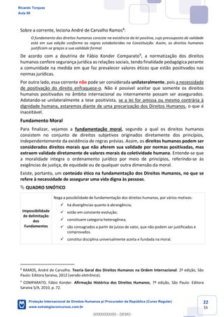 22
55
Sobre a corrente, leciona André de Carvalho Ramos8
:
O fundamento dos direitos humanos consiste na existência da lei positiva, cujo pressuposto de validade
está em sua edição conforme as regras estabelecidas na Constituição. Assim, os direitos humanos
justificam-se graças a sua validade formal.
De acordo com a doutrina de Fábio Konder Comparato9
, a normatização dos direitos
humanos confere segurança jurídica as relações sociais, tendo finalidade pedagógica perante
a comunidade na medida em que faz prevalecer valores éticos que estão positivados nas
normas jurídicas.
Por outro lado, essa corrente não pode ser considerada unilateralmente, pois a necessidade
de positivação do direito enfraquece-o. Não é possível aceitar que somente os direitos
humanos positivados no âmbito internacional ou internamente possam ser assegurados.
Adotando-se unilateralmente a tese positivista, se a lei for omissa ou mesmo contrária à
dignidade humana, estaremos diante de uma precarização dos Direitos Humanos, o que é
inaceitável.
Fundamento Moral
Para finalizar, vejamos a fundamentação moral, segundo a qual os direitos humanos
consistem no conjunto de direitos subjetivos originados diretamente dos princípios,
independentemente da existência de regras prévias. Assim, os direitos humanos podem ser
considerados direitos morais que não aferem sua validade por normas positivadas, mas
extraem validade diretamente de valores morais da coletividade humana. Entende-se que
a moralidade integra o ordenamento jurídico por meio de princípios, referindo-se às
exigências de justiça, de equidade ou de qualquer outra dimensão da moral.
Existe, portanto, um conteúdo ético na fundamentação dos Direitos Humanos, no que se
refere à necessidade de assegurar uma vida digna às pessoas.
QUADRO SINÓTICO
Impossibilidade
de delimitação
dos
Fundamentos
Nega a possibilidade de fundamentação dos direitos humanos, por vários motivos:
há divergências quanto à abrangência;
estão em constante evolução;
constituem categoria heterogênea;
são consagrados a partir de juízos de valor, que não podem ser justificados e
comprovados.
constitui disciplina universalmente aceita e fundada na moral.
8
RAMOS, André de Carvalho. Teoria Geral dos Direitos Humanos na Ordem Internacional. 2ª edição, São
Paulo: Editora Saraiva, 2012 (versão eletrônica).
9
COMPARATO, Fábio Konder. Afirmação Histórica dos Direitos Humanos, 7ª edição, São Paulo: Editora
Saraiva S/A, 2010, p. 72.
Ricardo Torques
Aula 00
Proteção Internacional de Direitos Humanos p/ Procurador da República (Curso Regular)
www.estrategiaconcursos.com.br
0
00000000000 - DEMO
 