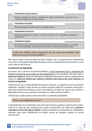 23
55
A partir das reflexões acima, pergunta-se: há uma teoria que prevalece? Qual
adotar em provas de concurso público?
Não vamos adotar nenhuma delas de forma isolada, mas o conjunto desses fundamentos
com vistas a realização da dignidade da pessoa. Essa é a compreensão que prevalece e a que
você usada no dia da prova.
Fundamento da Dignidade
De acordo com a doutrina de Norberto Bobbio, é mais importante busca a realização dos
direitos humanos do que escolher um dos fundamentos acima estudados. De todo modo, o
ponto em comum de todas os fundamentos debatidos pela doutrina está no sentido de que
existe um núcleo de direitos que realizam os direitos mais básicos dos seres humanos, os
direitos de dignidade.
Argumenta-se que a universalidade dos direitos humanos, a negação da teoria puramente
positivista, somados à ideia de que os direitos humanos estão em constante construção a
partir das confluências históricas, levam à formação de um bloco de valores, que realizam a
dignidade humana e que, portanto, constituem as razões da nossa matéria.
A dúvida que se põe envolve a discussão sobre o conteúdo da dignidade:
Afinal, o que é dignidade humana?
A dignidade deve ser considerada como valor base de todo e qualquer ordenamento jurídico.
Pauta-se na ideia de uma conduta justa, moral e democrática, de modo que a pessoa é
colocada no centro das regras jurídicas. Justamente devido a sua importância, a dignidade é
colocada como base fundamental do direito interno de qualquer Estado ou mesmo
internacional.
Normas anteriores ou divinas e superiores ao direito estatal posto, decorrente de um
conjunto de ideias, fruto da razão humana.
FUNDAMENTO JUSNATURALISTA
Normas extraíveis da razão inerentes à condição humana.
FUNDAMENTO RACIONAL
São Direitos Humanos os valores e os juízos condizentes com a dignidade positivados no
ordenamento.
FUNDAMENTO POSITIVISTA
Os direitos humanos podem ser considerados direitos morais que não aferem sua validade
por normas positivadas, mas diretamente de valores morais da coletividade humana.
FUNDAMENTO MORAL
Ricardo Torques
Aula 00
Proteção Internacional de Direitos Humanos p/ Procurador da República (Curso Regular)
www.estrategiaconcursos.com.br
0
00000000000 - DEMO
 