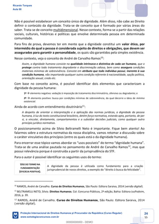 24
55
Não é possível estabelecer um conceito único de dignidade. Além disso, não cabe ao Direito
definir o conteúdo da dignidade. Trata-se de conceito que é formado por várias áreas do
saber. Trata-se de conceito multidimensional. Nesse contexto, forma-se a partir das relações
sociais, culturais, históricas e políticas que envolve determinada pessoa em determinada
comunidade.
Para fins de prova, devemos ter em mente que a dignidade constitui um valor ético, por
intermédio do qual a pessoa é considerada sujeito de direitos e obrigações, que devem ser
assegurados para garantir a personalidade, os quais são garantidos pela simples existência.
Nesse contexto, veja o conceito de André de Carvalho Ramos10
:
Assim, a dignidade humana consiste na qualidade intrínseca e distintiva de cada ser humano, que o
protege contra todo tratamento degradante e discriminação odiosa, bem como assegura condições
materiais mínimas de sobrevivência. Consiste em atributo que todo indivíduo possui, inerente à sua
condição humana, não importando qualquer outra condição referente à nacionalidade, opção política,
orientação sexual, credo etc.
Com base no conceito acima, é possível identificar dois elementos que caracterizam a
dignidade da pessoa humana:
1º elemento negativo: vedação à imposição de tratamento discriminatório, ofensivo ou degradante; e
2º elemento positivo: busca por condições mínimas de sobrevivência, da qual decorre a ideia de mínimo
existencial.
Ainda de acordo com entendimento doutrinário11
:
A despeito de orientar a interpretação e a aplicação das normas jurídicas, a dignidade da pessoa
humana, à luz do texto constitucional brasileiro, detém força normativa, estando apta, portanto, de per
si, a vincular, diretamente, comportamentos e a subsidiar decisões judiciais, como qualquer outro
princípio jurídico normativo.
O posicionamento acima de Silvio Beltramelli Neto é importante. Fique bem atento! Ao
falarmos sobre a estrutura normativa da nossa disciplina, vamos retomar a discussão sobre
o caráter vinculativo dos princípios (entre os quais está o da dignidade humana).
Trata-se de uma análise pautada no pensamento de André de Carvalho Ramos12
, mas que
possui relevância porque é construída a partir da jurisprudência do STF.
Para o autor é possível identificar os seguintes usos do termo:
USO DO TERMO NA
FUNDAMENTAÇÃO
(EFICÁCIA POSITIVA).
A dignidade da pessoa é utilizada como fundamento para a criação
jurisprudencial de nov
10
RAMOS, André de Carvalho. Curso de Direitos Humanos, São Paulo: Editora Saraiva, 2014 (versão digital).
11
BELTRAMELLI NETO, Silvio. Direitos Humanos. Col. Concurso Públicos, 2ª edição, Bahia: Editora JusPodvim,
2016, p. 39.
12
RAMOS, André de Carvalho. Curso de Direitos Humanos, São Paulo: Editora Saraiva, 2014
(versão digital).
Ricardo Torques
Aula 00
Proteção Internacional de Direitos Humanos p/ Procurador da República (Curso Regular)
www.estrategiaconcursos.com.br
0
00000000000 - DEMO
 