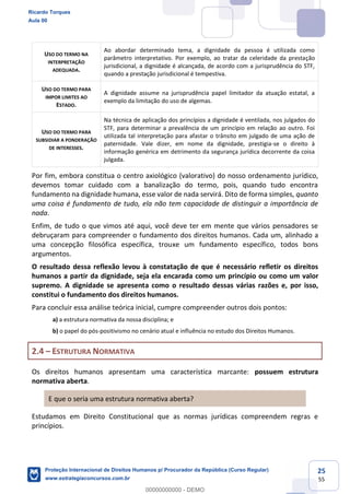 25
55
USO DO TERMO NA
INTERPRETAÇÃO
ADEQUADA.
Ao abordar determinado tema, a dignidade da pessoa é utilizada como
parâmetro interpretativo. Por exemplo, ao tratar da celeridade da prestação
jurisdicional, a dignidade é alcançada, de acordo com a jurisprudência do STF,
quando a prestação jurisdicional é tempestiva.
USO DO TERMO PARA
IMPOR LIMITES AO
ESTADO.
A dignidade assume na jurisprudência papel limitador da atuação estatal, a
exemplo da limitação do uso de algemas.
USO DO TERMO PARA
SUBSIDIAR A PONDERAÇÃO
DE INTERESSES.
Na técnica de aplicação dos princípios a dignidade é ventilada, nos julgados do
STF, para determinar a prevalência de um princípio em relação ao outro. Foi
utilizada tal interpretação para afastar o trânsito em julgado de uma ação de
paternidade. Vale dizer, em nome da dignidade, prestigia-se o direito à
informação genérica em detrimento da segurança jurídica decorrente da coisa
julgada.
Por fim, embora constitua o centro axiológico (valorativo) do nosso ordenamento jurídico,
devemos tomar cuidado com a banalização do termo, pois, quando tudo encontra
fundamento na dignidade humana, esse valor de nada servirá. Dito de forma simples, quanto
uma coisa é fundamento de tudo, ela não tem capacidade de distinguir a importância de
nada.
Enfim, de tudo o que vimos até aqui, você deve ter em mente que vários pensadores se
debruçaram para compreender o fundamento dos direitos humanos. Cada um, alinhado a
uma concepção filosófica específica, trouxe um fundamento específico, todos bons
argumentos.
O resultado dessa reflexão levou à constatação de que é necessário refletir os direitos
humanos a partir da dignidade, seja ela encarada como um princípio ou como um valor
supremo. A dignidade se apresenta como o resultado dessas várias razões e, por isso,
constitui o fundamento dos direitos humanos.
Para concluir essa análise teórica inicial, cumpre compreender outros dois pontos:
a) a estrutura normativa da nossa disciplina; e
b) o papel do pós-positivismo no cenário atual e influência no estudo dos Direitos Humanos.
2.4 ESTRUTURA NORMATIVA
Os direitos humanos apresentam uma característica marcante: possuem estrutura
normativa aberta.
E que o seria uma estrutura normativa aberta?
Estudamos em Direito Constitucional que as normas jurídicas compreendem regras e
princípios.
Ricardo Torques
Aula 00
Proteção Internacional de Direitos Humanos p/ Procurador da República (Curso Regular)
www.estrategiaconcursos.com.br
0
00000000000 - DEMO
 