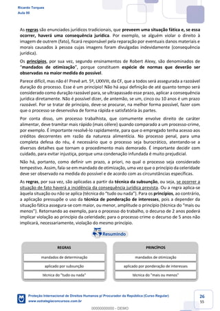 26
55
As regras são enunciados jurídicos tradicionais, que preveem uma situação fática e, se essa
ocorrer, haverá uma consequência jurídica. Por exemplo, se alguém violar o direito à
imagem de outrem (fato), ficará responsável pela reparação por eventuais danos materiais e
morais causados à pessoa cujas imagens foram divulgadas indevidamente (consequência
jurídica).
Os princípios, por sua vez, segundo ensinamentos de Robert Alexy, são denominados de
mandados de otimização espécie de normas que deverão ser
observadas na maior medida do possível.
Parece difícil, mas não é! Prevê art. 5º, LXXVIII, da CF, que a todos será assegurada a razoável
duração do processo. Esse é um princípio! Não há aqui definição de até quanto tempo será
considerado como duração razoável para, se ultrapassado esse prazo, aplicar a consequência
jurídica diretamente. Não é possível dizer, de antemão, se um, cinco ou 10 anos é um prazo
razoável. Por se tratar de princípio, deve-se procurar, na melhor forma possível, fazer com
que o processo se desenvolva de forma rápida e satisfatória às partes.
Por conta disso, um processo trabalhista, que comumente envolve direito de caráter
alimentar, deve tramitar mais rápido (mais célere) quando comparado a um processo-crime,
por exemplo. É importante resolvê-lo rapidamente, para que o empregado tenha acesso aos
créditos decorrentes em razão da natureza alimentícia. No processo penal, para uma
completa defesa do réu, é necessário que o processo seja burocrático, atentando-se a
diversos detalhes que tornam o procedimento mais demorado. É importante decidir com
cuidado, para evitar injustiça, porque uma condenação infundada é muito prejudicial.
Não há, portanto, como definir um prazo, a priori, no qual o processo seja considerado
tempestivo. Assim, fala-se em mandado de otimização, uma vez que o princípio da celeridade
deve ser observado na medida do possível e de acordo com as circunstâncias específicas.
As regras, por sua vez, são aplicadas a partir da técnica da subsunção, ou seja, se ocorrer a
situação de fato haverá a incidência da consequência jurídica prevista. Ou a regra aplica-se
princípios, ao contrário,
a aplicação pressupõe o uso da técnica de ponderação de interesses, pois a depender da
situação fática assegura-se com maior, ou menor,
decurso de 2 anos poderá
implicar violação ao princípio da celeridade; para o processo crime o decurso de 5 anos não
implicará, necessariamente, violação do mesmo princípio.
REGRAS
mandados de determinação
aplicado por subsunção
técnica do "tudo ou nada"
PRINCÍPIOS
mandados de otimização
aplicado por ponderação de interesses
técnica do "mais ou menos"
Ricardo Torques
Aula 00
Proteção Internacional de Direitos Humanos p/ Procurador da República (Curso Regular)
www.estrategiaconcursos.com.br
0
00000000000 - DEMO
 