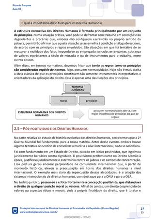 27
55
E qual a importância disso tudo para os Direitos Humanos?
A estrutura normativa dos Direitos Humanos é formada principalmente por um conjunto
de princípios. Numa situação prática, você pode se defrontar com trabalho em condições tão
degradantes e precárias que, embora não configurem escravidão no próprio sentido da
palavra, permitirão afirmar que aquela situação se assemelha à condição análoga de escravo,
de acordo com os princípios e regras envolvidos. São situações em que há tentativa de se
mascarar a realidade dos fatos, impondo-se ao empregado jornadas extenuantes, cobrança
de valores exorbitantes a título de moradia e ou de instrumentos para o trabalho, entre
outros abusos.
Além disso, em termos normativos, devemos frisar que tanto as regras como os princípios
são considerados espécie de normas, logo, possuem normatividade. Hoje não é mais aceita
a ideia clássica de que os princípios constituem tão somente instrumentos interpretativos e
orientadores da aplicação do direito. Essa é apenas uma das funções dos princípios.
2.5 PÓS-POSITIVISMO E OS DIREITOS HUMANOS
Na parte relativa ao estudo da história evolutiva dos direitos humanos, percebemos que a 2ª
Guerra Mundial foi fundamental para a nossa matéria. Antes desse evento, embora houve
alguma tentativa no sentido de consolidar a matéria a nível internacional, nada se solidificou.
Foi com fundamento em um Estado de Direito, calcado em ideias positivistas, que legitimou
juridicamente barbáries contra dignidade. O positivismo predominante no Direito Alemão à
época, justificava juridicamente o extermínio contra os judeus e os campos de concentração.
Essa postura gerou enorme perplexidade na comunidade internacional que, a partir de
momento histórico, elevou a preocupação em torno dos direitos humanos a nível
internacional. O exemplo mais claro da repercussão dessas atrocidades, é a criação dos
sistemas internacionais de direitos humanos, com destaque para a ONU e para a OEA.
No âmbito jurídico, passou-se a criticar fortemente a concepção positivista, que distanciava
o direito de qualquer posição moral ou valores. Afinal de contas, um direito desprendido de
valores ou aspectos éticos e morais, viola a própria finalidade do direito, que é tutelar e
NORMAS
JURÍDICAS
regras princípios
ESTRUTURA NORMATIVA DOS DIREITOS
HUMANOS
possuem normatividade aberta, com
maior incidência de princípios do que de
regras
Ricardo Torques
Aula 00
Proteção Internacional de Direitos Humanos p/ Procurador da República (Curso Regular)
www.estrategiaconcursos.com.br
0
00000000000 - DEMO
==0==
 