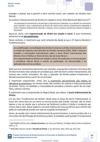 28
55
proteger a pessoa, que é garantir o bom convívio social, com respeito aos direitos mais
básicos.
Ao analisar o distanciamento do direito em relação à moral, Silvio Beltramelli Neto ensina13
:
Tal separação foi severamente criticada após a Segunda Guerra Mundial, ao se difundir um sentimento
geral segundo o qual o afastamento do Direito de valores éticos básicos proporcionara legalidade a
certas condutas evidentemente absurdas e injustas, como as práticas nazistas que haviam ensejado o
holocausto.
Busca-se, assim, uma reaproximação do direito em relação à moral. A esse movimento
denomina-se de pós-positivismo.
Nesse contexto, é importante que você compreenda desde já que a 2ª Guerra Mundial é
fundamental para:
a) a solidificação e consolidação dos direitos humanos na órbita internacional, com
a criação de sistemas internacionais de Direitos Humanos (ONU, OEA) e diversos
tratados e convenções internacionais sobre o tema (Pacto Internacional dos
Direitos Civis e Políticos e Pacto de San Jose da Costa Rica); e
b) a reaproximação do direito em relação à moral, de modo que as normas passam
a considerar valores éticos e morais na positivação, na interpretação e na
aplicação das normas jurídicas.
Note que esse alinhamento demonstra, por exemplo, o porquê de a estrutura normativa dos
Direitos Humanos estar calcada em princípios que, além de terem caráter interpretativo, são
normas com caráter vinculativo. Ou seja, o aplicador do Direito poderá fundamentar a
decisão exclusivamente a partir de um princípio.
É importante compreender, ainda, que o movimento pós-positivista não implica no
abandono do positivismo. Do mesmo modo, não constitui um retorno à visão jusnaturalista
do direito. Temos, na realidade, a necessidade de considerar o direito a partir de um tripé:
fatos, valores e normas.
É justamente essa a compreensão de Miguel Reale, que adotou a teoria tridimensional do
Direito.
autor tem como base de sua teoria as normas postas pelo Estado, contudo, não se limita
apenas a isso ao revelar que a estrutura do fenômeno jurídico é tríplice e composta por
norma, fato e valor. Nesse aspecto a corrente eclética fica clara ao afirmar que o direito não
pode ser analisado de acordo com apenas o padrão normativista14
.
Assim, de acordo com a teoria tridimensional do jurista brasileiro, a norma jurídica não é o
único fator de identificação do fenômeno jurídico. A realidade social também é fundamental
13
BELTRAMELLI NETO, Silvio. Direitos Humanos. Col. Concurso Públicos, 2ª edição, Bahia: Editora JusPodvim,
2016, p. 51.
14
MASCARO, Alysson Leandro. Filosofia do Direito. 4. Ed. São Paulo: Atlas. 2014. pg. 324 a 326.
Ricardo Torques
Aula 00
Proteção Internacional de Direitos Humanos p/ Procurador da República (Curso Regular)
www.estrategiaconcursos.com.br
0
00000000000 - DEMO
 