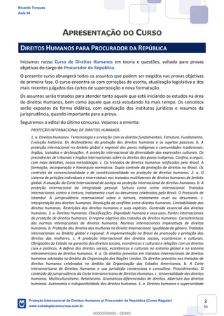 2
55
DIREITOS HUMANOS PARA PROCURADOR DA REPÚBLICA
Iniciamos nosso Curso de Direitos Humanos em teoria e questões, voltado para provas
objetivas do cargo de Procurador da República.
O presente curso abrangerá todos os assuntos que podem ser exigidos nas provas objetivas
de primeira fase. O curso encontra-se com correções de escrita, atualização legislativa e dos
mais recentes julgados das cortes de superposição e nova formatação.
Os assuntos serão tratados para atender tanto àquele que está iniciando os estudos na área
de direitos Humanos, bem como àquele que está estudando há mais tempo. Os conceitos
serão expostos de forma didática, com explicação dos institutos jurídicos e resumos da
jurisprudência, quando importante para a prova.
Seguiremos o edital do último concurso. Vejamos a ementa:
PROTEÇÃO INTERNACIONAL DE DIREITOS HUMANOS
1. a. Direitos Humanos. Terminologia e a relação com os direitos fundamentais. Estrutura. Fundamento.
Evolução histórica. Os destinatários da proteção dos direitos humanos e os sujeitos passivos. b. A
proteção internacional no âmbito global e regional dos povos indígenas e comunidades tradicionais:
órgãos, tratados e declarações. A proteção internacional da diversidade das expressões culturais. Os
precedentes de tribunais e órgãos internacionais sobre os direitos dos povos indígenas. Confira, a seguir,
com mais detalhes, nossa metodologia. c. Os tratados de direitos humanos ratificados pelo Brasil. A
formação, incorporação e hierarquia normativa. Duplo controle da proteção de direitos no Brasil. Os
controles de convencionalidade e de constitucionalidade na proteção de direitos humanos. 2. a. O
sistema de petições individuais e interestatais nos tratados multilaterais de direitos humanos de âmbito
global. A atuação da Corte Internacional de Justiça na proteção internacional de direitos humanos. b. A
proteção internacional da integridade pessoal. Tortura como crime internacional. Tratados
internacionais contra a tortura, tratamento cruel ou desumano celebrados pelo Brasil. O Protocolo de
Istambul. A jurisprudência internacional sobre a tortura, tratamento cruel ou desumano. c.
Interpretação dos direitos humanos. Resolução de conflitos entre direitos humanos. Limitabilidade dos
direitos humanos. Restrições dos direitos humanos e suas espécies. Conteúdo essencial dos direitos
humanos. 3. a. Direitos Humanos. Classificações. Dignidade Humana e seus usos. Fontes internacionais
da proteção de direitos humanos. O regime objetivo dos tratados de direitos humanos. Características
das normas internacionais de direitos humanos. Normas internacionais imperativas de direitos
humanos. b. Proteção dos direitos das mulheres no Direito Internacional. Igualdade de gênero. Tratados
internacionais no âmbito global e regional. A implementação no Brasil da promoção e proteção dos
direitos das mulheres. c. A proteção internacional dos direitos sociais, econômicos e culturais.
Obrigações do Estado na garantia dos direitos sociais, econômicos e culturais e relações com os direitos
civis e políticos. A defesa dos direitos sociais, econômicos e culturais no sistema global e no sistema
interamericano de direitos humanos. 4. a. Os direitos previstos em tratados internacionais de direitos
humanos adotados no âmbito da Organização das Nações Unidas. Os direitos previstos nos tratados de
direitos humanos celebrados no âmbito da Organização dos Estados Americanos. b. A Corte
Interamericana de Direitos Humanos e sua jurisdição contenciosa e consultiva. Procedimentos. O
conteúdo da jurisprudência da Corte Interamericana de Direitos Humanos. c. Universalidade dos direitos
humanos. Multiculturalismo. Relativismo. Gramáticas diferenciadas de direitos. Abertura dos direitos
humanos. Autonomia e indisponibilidade dos direitos humanos. 5. a. Direitos humanos e superioridade
Ricardo Torques
Aula 00
Proteção Internacional de Direitos Humanos p/ Procurador da República (Curso Regular)
www.estrategiaconcursos.com.br
0
00000000000 - DEMO
 