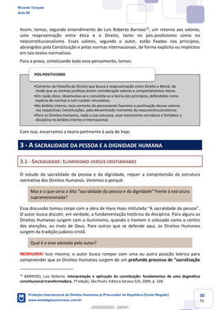 30
55
Assim, temos, segundo entendimento de Luís Roberto Barroso16
, um retorno aos valores,
uma reaproximação entre ética e o Direito, tanto no pós-positivismo como no
neoconstitucionalismo. Esses valores, segundo o autor, estão fixados nos princípios,
abrangidos pela Constituição e pelas normas internacionais, de forma explícita ou implícitos
em tais textos normativos.
Para a prova, sintetizando todo esse pensamento, temos:
Com isso, encerramos a teoria pertinente à aula de hoje.
3 - A SACRALIDADE DA PESSOA E A DIGNIDADE HUMANA
3.1 - SACRALIDADE: ILUMINISMO VERSUS CRISTIANISMO
O estudo da sacralidade da pessoa e da dignidade, requer a compreensão da estrutura
normativa dos Direitos Humanos. Veremos o porquê.
Mas e o que seria a
supramencionada?
O autor busca discutir, em verdade, a fundamentação histórica da disciplina. Para alguns os
Direitos Humanos surgem com o iluminismo, quando o homem é colocado como o centro
das atenções, ao invés de Deus. Para outros que se defende aqui, os Direitos Humanos
surgem da tradição judaico-cristã.
Qual é a tese adotada pelo autor?
NENHUMA! Isso mesmo, o autor busca romper com uma ou outra posição teórica para
compreender que os Direitos Humanos surgem de um
16
BARROSO, Luiz Roberto. Interpretação e aplicação da constituição: fundamentos de uma dogmática
constitucional transformadora, 7ª edição, São Paulo: Editora Saraiva S/A, 2009, p. 328.
Corrente da Filosofia do Direito que busca a reaproximação entre Direito e Moral, de
modo que as normas jurídicas levem consideração valores e comportamentos éticos.
Em razão disso, desenvolve-se e consolida-se a teoria dos princípios, defendidos como
espécie de normas e com caráter vinculativo.
No âmbito interno, essa corrente do pensamento favorece a positivação desses valores
nas respectivas Constituições, pelo denominado momento do neoconstitucionalismo.
Para os Direitos Humanos, nada a sua natureza, esse movimento corrobora e fortalece a
disciplina no âmbito interno e internacional.
POS-POSITIVISMO
Ricardo Torques
Aula 00
Proteção Internacional de Direitos Humanos p/ Procurador da República (Curso Regular)
www.estrategiaconcursos.com.br
0
00000000000 - DEMO
 