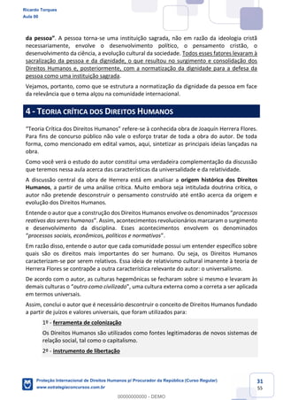 31
55
. A pessoa torna-se uma instituição sagrada, não em razão da ideologia cristã
necessariamente, envolve o desenvolvimento político, o pensamento cristão, o
desenvolvimento da ciência, a evolução cultural da sociedade. Todos esses fatores levaram à
sacralização da pessoa e da dignidade, o que resultou no surgimento e consolidação dos
Direitos Humanos e, posteriormente, com a normatização da dignidade para a defesa da
pessoa como uma instituição sagrada.
Vejamos, portanto, como que se estrutura a normatização da dignidade da pessoa em face
da relevância que o tema alçou na comunidade internacional.
4 - TEORIA CRÍTICA DOS DIREITOS HUMANOS
-se à conhecida obra de Joaquín Herrera Flores.
Para fins de concurso público não vale o esforço tratar de toda a obra do autor. De toda
forma, como mencionado em edital vamos, aqui, sintetizar as principais ideias lançadas na
obra.
Como você verá o estudo do autor constitui uma verdadeira complementação da discussão
que teremos nessa aula acerca das características da universalidade e da relatividade.
A discussão central da obra de Herrera está em analisar a origem histórica dos Direitos
Humanos, a partir de uma análise crítica. Muito embora seja intitulada doutrina crítica, o
autor não pretende desconstruir o pensamento construído até então acerca da origem e
evolução dos Direitos Humanos.
processos
reativos dos seres humanos
e desenvolvimento da disciplina. Esses acontecimentos envolvem os denominados
processos sociais, econômicos, políticos e normativos
Em razão disso, entende o autor que cada comunidade possui um entender específico sobre
quais são os direitos mais importantes do ser humano. Ou seja, os Direitos Humanos
caracterizam-se por serem relativos. Essa ideia de relativismo cultural imanente à teoria de
Herrera Flores se contrapõe a outra característica relevante do autor: o universalismo.
De acordo com o autor, as culturas hegemônicas se fecharam sobre si mesmo e levaram às
outro como civilizado
em termos universais.
Assim, conclui o autor que é necessário descontruir o conceito de Direitos Humanos fundado
a partir de juízos e valores universais, que foram utilizados para:
1º - ferramenta de colonização
Os Direitos Humanos são utilizados como fontes legitimadoras de novos sistemas de
relação social, tal como o capitalismo.
2º - instrumento de libertação
Ricardo Torques
Aula 00
Proteção Internacional de Direitos Humanos p/ Procurador da República (Curso Regular)
www.estrategiaconcursos.com.br
0
00000000000 - DEMO
 