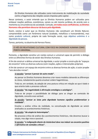 32
55
Os Direitos Humanos são utilizados como instrumento de mobilização da sociedade
contra a hegemonia das relações sociais impostas pelo capital.
Nesse contexto, o autor entende que os Direitos Humanos podem ser utilizados para
embasar reações políticas, econômicas, sociais ou até mesmo jurídicas, de acordo com o
momento ou circunstâncias da sociedade. Contudo, em todas essas confluências, os Direitos
Humanos não permitem descurar da busca pela dignidade.
Assim, conclui o autor que os Direitos Humanos não constituem um Direito Natural,
compreendido como um fenômeno natural (acabado, metafísico e transcendente), mas
como produto cultural, própria de cada formação social, cujo objetivo unânime é a
dignidade da pessoa.
Temos, portanto, na doutrina de Herrera Flores:
O VIÉS DO RELATIVISMO CULTURAL COM FOCO NA DIGNIDADE HUMANA COMO
PONTO UNIVERSAL.
Portanto, a dignidade constitui um núcleo comum e universal capaz de permitir o diálogo
entre as diferentes formas de existir dos Direitos Humanos.
A fim de construir a defesa universal da dignidade, o autor propõe
A fim de construir um espaço de encontro entre as diversas formas de ação, o autor propõe
1ª DECISÃO pensar é pensar de outro modo
Ao pensar os Direitos Humanos devemos criar novos modelos deixando as diferenças
às claras, notadamente quanto envolver ordem hegemônicas.
Trata-se, em verdade, da adoção de uma postura crítica em relação ao que é dado e
que orienta todo o processo cultural.
2ª DECISÃO da negatividade à afirmação ontológica e axiológica
Trata-se de propor a possibilidade de diálogo para se chegar ao conteúdo de
dignidade, conceito esse variável.
3ª DECISÃO pensar as lutas pela dignidade humana significa problematizar a
realidade
Envolve a análise crítica da realidade, na conceituação da dignidade ao serem
analisados os acontecimentos históricos.
4ª DECISÃO da utopia às heterotopias
No processo crítico de análise dos acontecimentos históricos, não devemos buscar a
utopia, mas algo novo e possível.
5ª DECISÃO a indignação diante do intolerável deve nos induzir ao encontro positivo
e afirmativo de vontades críticas
Ricardo Torques
Aula 00
Proteção Internacional de Direitos Humanos p/ Procurador da República (Curso Regular)
www.estrategiaconcursos.com.br
0
00000000000 - DEMO
 