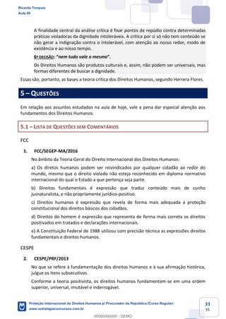 33
55
A finalidade central da análise crítica é fixar pontos de repúdio contra determinadas
práticas violadoras da dignidade intoleráveis. A crítica por si só não tem conteúdo se
não gerar a indignação contra o intolerável, com atenção ao nosso redor, modo de
existência e ao nosso tempo.
6ª DECISÃO nem tudo vale o mesmo
Os Direitos Humanos são produtos culturais e, assim, não podem ser universais, mas
formas diferentes de buscar a dignidade.
Essas são, portanto, as bases a teoria crítica dos Direitos Humanos, segundo Herrera Flores.
5 QUESTÕES
Em relação aos assuntos estudados na aula de hoje, vale a pena dar especial atenção aos
fundamentos dos Direitos Humanos.
5.1 LISTA DE QUESTÕES SEM COMENTÁRIOS
FCC
1. FCC/SEGEP-MA/2016
No âmbito da Teoria Geral do Direito Internacional dos Direitos Humanos:
a) Os diretos humanos podem ser reivindicados por qualquer cidadão ao redor do
mundo, mesmo que o direito violado não esteja reconhecido em diploma normativo
internacional do qual o Estado a que pertença seja parte.
b) Direitos fundamentais é expressão que traduz conteúdo mais de cunho
jusnaturalista, e não propriamente jurídico-positivo.
c) Direitos humanos é expressão que revela de forma mais adequada a proteção
constitucional dos direitos básicos dos cidadãos.
d) Direitos do homem é expressão que representa de forma mais correta os direitos
positivados em tratados e declarações internacionais.
e) A Constituição Federal de 1988 utilizou com precisão técnica as expressões direitos
fundamentais e direitos humanos.
CESPE
2. CESPE/PRF/2013
No que se refere à fundamentação dos direitos humanos e à sua afirmação histórica,
julgue os itens subsecutivos.
Conforme a teoria positivista, os direitos humanos fundamentam-se em uma ordem
superior, universal, imutável e inderrogável.
Ricardo Torques
Aula 00
Proteção Internacional de Direitos Humanos p/ Procurador da República (Curso Regular)
www.estrategiaconcursos.com.br
0
00000000000 - DEMO
 