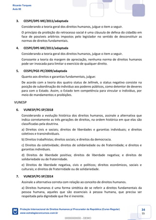 34
55
3. CESPE/DPE-ME/2011/adaptada
Considerando a teoria geral dos direitos humanos, julgue o item a seguir.
O princípio da proibição do retrocesso social é uma cláusula de defesa do cidadão em
face de possíveis arbítrios impostos pelo legislador no sentido de desconstituir as
normas de direitos fundamentais.
4. CESPE/DPE-ME/2011/adaptada
Considerando a teoria geral dos direitos humanos, julgue o item a seguir.
Consoante a teoria da margem de apreciação, nenhuma norma de direitos humanos
pode ser invocada para limitar o exercício de qualquer direito.
5. CESPE/PGE-PE/2009/adaptada
Quanto aos direitos e garantias fundamentais, julgue:
De acordo com a teoria dos quatro status de Jellinek, o status negativo consiste na
posição de subordinação do indivíduo aos poderes públicos, como detentor de deveres
para com o Estado. Assim, o Estado tem competência para vincular o indivíduo, por
meio de mandamentos e proibições.
VUNESP
6. VUNESP/PC-SP/2018
Considerando a evolução histórica dos direitos humanos, assinale a alternativa que
indica corretamente as três gerações de direitos, na ordem histórica em que elas são
classificadas pela doutrina.
a) Direitos civis e sociais; direitos de liberdades e garantias individuais; e direitos
coletivos e transindividuais.
b) Direitos trabalhistas; direitos sociais; e direitos da democracia.
c) Direitos da coletividade; direitos de solidariedade ou de fraternidade; e direitos e
garantias individuais.
d) Direitos de liberdade positiva; direitos de liberdade negativa; e direitos de
solidariedade ou de fraternidade.
e) Direitos de liberdade negativa, civis e políticos; direitos econômicos, sociais e
culturais; e direitos de fraternidade ou de solidariedade.
7. VUNESP/PC-SP/2014
Assinale a alternativa correta com relação ao conceito de direitos humanos.
a) Direitos humanos é uma forma sintética de se referir a direitos fundamentais da
pessoa humana, aqueles que são essenciais à pessoa humana, que precisa ser
respeitada pela dignidade que lhe é inerente.
Ricardo Torques
Aula 00
Proteção Internacional de Direitos Humanos p/ Procurador da República (Curso Regular)
www.estrategiaconcursos.com.br
0
00000000000 - DEMO
 