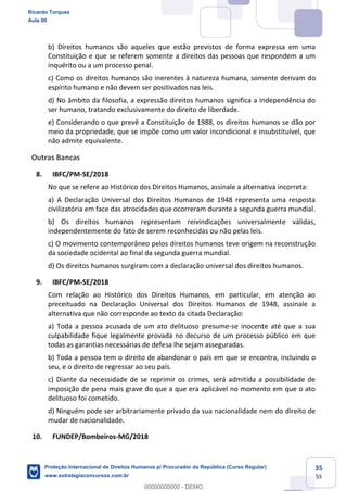 35
55
b) Direitos humanos são aqueles que estão previstos de forma expressa em uma
Constituição e que se referem somente a direitos das pessoas que respondem a um
inquérito ou a um processo penal.
c) Como os direitos humanos são inerentes à natureza humana, somente derivam do
espírito humano e não devem ser positivados nas leis.
d) No âmbito da filosofia, a expressão direitos humanos significa a independência do
ser humano, tratando exclusivamente do direito de liberdade.
e) Considerando o que prevê a Constituição de 1988, os direitos humanos se dão por
meio da propriedade, que se impõe como um valor incondicional e insubstituível, que
não admite equivalente.
Outras Bancas
8. IBFC/PM-SE/2018
No que se refere ao Histórico dos Direitos Humanos, assinale a alternativa incorreta:
a) A Declaração Universal dos Direitos Humanos de 1948 representa uma resposta
civilizatória em face das atrocidades que ocorreram durante a segunda guerra mundial.
b) Os direitos humanos representam reivindicações universalmente válidas,
independentemente do fato de serem reconhecidas ou não pelas leis.
c) O movimento contemporâneo pelos direitos humanos teve origem na reconstrução
da sociedade ocidental ao final da segunda guerra mundial.
d) Os direitos humanos surgiram com a declaração universal dos direitos humanos.
9. IBFC/PM-SE/2018
Com relação ao Histórico dos Direitos Humanos, em particular, em atenção ao
preceituado na Declaração Universal dos Direitos Humanos de 1948, assinale a
alternativa que não corresponde ao texto da citada Declaração:
a) Toda a pessoa acusada de um ato delituoso presume-se inocente até que a sua
culpabilidade fique legalmente provada no decurso de um processo público em que
todas as garantias necessárias de defesa lhe sejam asseguradas.
b) Toda a pessoa tem o direito de abandonar o país em que se encontra, incluindo o
seu, e o direito de regressar ao seu país.
c) Diante da necessidade de se reprimir os crimes, será admitida a possibilidade de
imposição de pena mais grave do que a que era aplicável no momento em que o ato
delituoso foi cometido.
d) Ninguém pode ser arbitrariamente privado da sua nacionalidade nem do direito de
mudar de nacionalidade.
10. FUNDEP/Bombeiros-MG/2018
Ricardo Torques
Aula 00
Proteção Internacional de Direitos Humanos p/ Procurador da República (Curso Regular)
www.estrategiaconcursos.com.br
0
00000000000 - DEMO
 