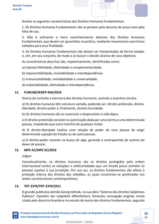 36
55
Analise as seguintes características dos Direitos Humanos Fundamentais.
1. Os Direitos Humanos Fundamentais não se perdem pelo decurso de prazo nem pela
falta de uso.
2. Não é suficiente o mero reconhecimento abstrato dos Direitos Humanos
Fundamentais, que devem ser garantidos na prática, mediante mecanismos coercitivos
voltados para essa finalidade.
3. Os Direitos Humanos Fundamentais não devem ser interpretados de forma isolada,
e, sim, em seu conjunto, de modo a se buscar o devido alcance de seus objetivos.
As características descritas são, respectivamente, identificadas como:
a) imprescritibilidade, efetividade e complementaridade.
b) imprescritibilidade, inviolabilidade e interdependência.
c) irrenunciabilidade, inviolabilidade e universalidade.
d) inalienabilidade, efetividade e interdependência.
11. FUNCAB/SEGEP-MA/2016
Acerca do conceito e estrutura dos direitos humanos, assinale a assertiva correta.
a) Os direitos humanos têm estrutura variada, podendo ser: direito-pretensão, direito-
liberdade, direito-poder e, finalmente, direito-imunidade.
b) Os direitos humanos são os essenciais e dispensáveis à vida digna.
c) O direito-pretensão consiste na autorização dada por uma norma a uma determinada
pessoa, impedindo que outra interfira de qualquer modo.
d) O direito-liberdade implica uma relação de poder de uma pessoa de exigir
determinada sujeição do Estado ou de outra pessoa.
e) O direito-poder consiste na busca de algo, gerando a contrapartida de outrem do
dever de prestar.
12. MPE-SC/MPE-SC/2016
Julgue:
Conceitualmente, os direitos humanos são os direitos protegidos pela ordem
internacional contra as violações e arbitrariedades que um Estado possa cometer às
pessoas sujeitas à sua jurisdição. Por sua vez, os direitos fundamentais são afetos à
proteção interna dos direitos dos cidadãos, os quais encontram-se positivados nos
textos constitucionais contemporâneos.
13. TRT-23ªR/TRT-23ªR/2011
O grande publicista alemão Georg Jellinek, na sua obra "Sistema dos Direitos Subjetivos
Públicos" (Syzstem der subjetktiv öffentlichen), formulou concepção original, muito
citada pela doutrina brasileira no estudo da teoria dos direitos fundamentais, segundo
Ricardo Torques
Aula 00
Proteção Internacional de Direitos Humanos p/ Procurador da República (Curso Regular)
www.estrategiaconcursos.com.br
0
00000000000 - DEMO
 