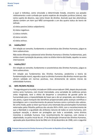 37
55
a qual o individuo, como vinculado a determinado Estado, encontra sua posição
relativamente a este cunhada por quatro espécies de situações juridicas (status), seja
como sujeito de deveres, seja como titular de direitos. Assinale qual das attemativas
abaixo contém um item que NÃO corresponde a um dos quatro status da teoria de
Jellinek:
a) status passivo (status subjectionis).
b) status negativus.
c) status civitatis.
d) status socialis.
e) status activus.
14. Inédita/2017
Em relação ao conceito, fundamento e características dos Direitos Humanos, julgue os
itens subsecutivos.
Não existe diferença substancial entre Direitos Humanos e Direitos Fundamentais, pois
ambos visam à proteção da pessoa, estes na órbita interna do Estado, aqueles na seara
internacional.
15. Inédita/2017
Em relação ao conceito, fundamento e características dos Direitos Humanos, julgue os
itens subsecutivos.
Em relação aos fundamentos dos Direitos Humanos, predomina a teoria da
fundamentação moral, segundo o qual os direitos humanos são direitos morais que não
aferem validade em normas positivas, mas diretamente de valores morais da
coletividade humana.
16. MPE-PR/MPE-PR/2016
segunda guerra mundial, iniciada em 1939 e encerrada em 1945, depois de praticada
contra seres humanos, com brutal intensidade, uma variedade de violências jamais
antes imaginada, teve o efeito de despertar a consciência de grande parte da
humanidade para a impossibilidade de haver paz e de ser propiciado, aos indivíduos e
aos povos, o gozo tranquilo dos benefícios proporcionados pelos avanços científicos e
tecnológicos sem o reconhecimento da pessoa humana como o primeiro dos valores.
De certo modo, pode-se dizer que houve uma retomada das proclamações humanistas
externadas pelos filósofos políticos dos séculos XVII e XVIII, com o reconhecimento de
que a liberdade e a igualdade são atributos naturais de todos os seres humanos, sem
qualquer exceção, e devem ser protegidos por toda a sociedade, como direitos
inerentes à condição humana. Esse reconhecimento foi expresso, com clareza e
objetividade, na parte inicial do art. 1º da Declaração Universal dos Direitos Humanos,
aprovada pela Assembleia Geral da ONU em 10 de dezembro de 1948, com o seguinte
Ricardo Torques
Aula 00
Proteção Internacional de Direitos Humanos p/ Procurador da República (Curso Regular)
www.estrategiaconcursos.com.br
0
00000000000 - DEMO
 