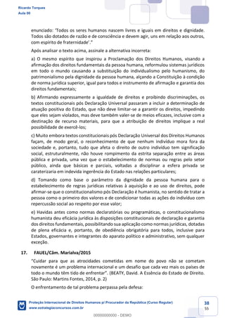 38
55
s em direitos e dignidade.
Todos são dotados de razão e de consciência e devem agir, uns em relação aos outros,
Após analisar o texto acima, assinale a alternativa incorreta:
a) O mesmo espírito que inspirou a Proclamação dos Direitos Humanos, visando a
afirmação dos direitos fundamentais da pessoa humana, reformulou sistemas jurídicos
em todo o mundo causando a substituição do individualismo pelo humanismo, do
patrimonialismo pela dignidade da pessoa humana, alçando a Constituição à condição
de norma jurídica superior, igual para todos e instrumento de afirmação e garantia dos
direitos fundamentais;
b) Afirmando expressamente a igualdade de direitos e proibindo discriminações, os
textos constitucionais pós Declaração Universal passaram a incluir a determinação de
atuação positiva do Estado, que não deve limitar-se a garantir os direitos, impedindo
que eles sejam violados, mas deve também valer-se de meios eficazes, inclusive com a
destinação de recurso materiais, para que a atribuição de direitos implique a real
possibilidade de exercê-los;
c) Muito embora textos constitucionais pós Declaração Universal dos Direitos Humanos
façam, de modo geral, o reconhecimento de que nenhum indivíduo mora fora da
sociedade e, portanto, tudo que afeta o direito de outro indivíduo tem significação
social, estruturalmente, não houve rompimento da estrita separação entre as áreas
pública e privada, uma vez que o estabelecimento de normas ou regras pelo setor
público, ainda que básicas e parciais, voltadas a disciplinar a esfera privada se
caraterizaria em indevida ingerência do Estado nas relações particulares;
d) Tomando como base o parâmetro da dignidade da pessoa humana para o
estabelecimento de regras jurídicas relativas à aquisição e ao uso de direitos, pode
afirmar-se que o constitucionalismo pós Declaração é humanista, no sentido de tratar a
pessoa como o primeiro dos valores e de condicionar todas as ações do indivíduo com
repercussão social ao respeito por esse valor;
e) Havidas antes como normas declaratórias ou programáticas, o constitucionalismo
humanista deu eficácia jurídica às disposições constitucionais de declaração e garantia
dos direitos fundamentais, possibilitando sua aplicação como normas jurídicas, dotadas
de plena eficácia e, portanto, de obediência obrigatória para todos, inclusive para
Estados, governantes e integrantes do aparato político e administrativo, sem qualquer
exceção.
17. FAUEL/Câm. Marialva/2015
etam
novamente é um problema internacional e um desafio que cada vez mais os países de
de Direito.
São Paulo: Martins Fontes, 2014, p. 2)
O enfrentamento de tal problema perpassa pela defesa:
Ricardo Torques
Aula 00
Proteção Internacional de Direitos Humanos p/ Procurador da República (Curso Regular)
www.estrategiaconcursos.com.br
0
00000000000 - DEMO
 