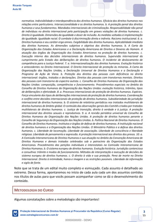 3
55
normativa. Indivisibilidade e interdependência dos direitos humanos. Eficácia dos direitos humanos nas
relações entre particulares. Interseccionalidade e os direitos humanos. b. A proteção penal dos direitos
humanos e seus fundamentos. Mandados internacionais de criminalização. Responsabilidade não penal
de indivíduos no direito internacional pela participação em graves violações de direitos humanos. c.
Direito à igualdade. Dimensões da igualdade e dever de inclusão. As medidas voltadas à implementação
da igualdade. Igualdade racial. O combate à discriminação direta e indireta. Racismo institucional. 6. a.
Direitos humanos e seu caráter erga omnes. Exigibilidade dos direitos humanos. Aplicabilidade imediata
dos direitos humanos. As dimensões subjetiva e objetiva dos direitos humanos. b. A Carta da
Organização dos Estados Americanos e a Declaração Americana de Direitos e Deveres do Homem. A
atuação dos órgãos da Organização dos Estados Americanos na proteção de direitos humanos. c.
Execução interna das decisões internacionais de direitos humanos. Supervisão internacional do
cumprimento pelo Estado das deliberações de direitos humanos. O incidente de deslocamento de
competência para a Justiça Federal. 7. a. Internacionalização dos direitos humanos. Evolução histórica
e antecedentes no Direito Internacional. O Direito Internacional de proteção às minorias. A Carta da
Organização das Nações Unidas, a Declaração Universal de Direitos Humanos e a Declaração e
Programa de Ação de Viena. b. Proteção dos direitos das pessoas com deficiência no direito
internacional: órgãos, tratados e declarações. Direitos das pessoas com transtornos mentais. Direitos
das pessoas com transtorno do espectro autista. c. Conselho de Direitos Humanos da Organização das
Nações Unidas: composição, competências e funcionamento. Procedimentos especiais no âmbito do
Conselho de Direitos Humanos da Organização das Nações Unidas: evolução histórica, trâmites, tipos
de deliberações e efetividade. 8. a. Processos internacionais de proteção de direitos humanos. Espécies.
Força vinculante dos tipos de deliberações internacionais de proteção de direitos humanos. Coordenação
e conflito entre decisões internacionais de proteção de direitos humanos. Subsidiariedade da jurisdição
internacional de direitos humanos. b. O sistema de relatórios periódicos nos tratados multilaterais de
direitos humanos de âmbito global. O conteúdo das observações gerais dos Comitês criados por tratados
multilaterais de direitos humanos. c. Justiça de transição, direito à verdade e à justiça. A proteção
internacional dos direitos sexuais e reprodutivos. 9. a. A revisão periódica universal do Conselho de
Direitos Humanos da Organização das Nações Unidas. A proteção de direitos humanos perante o
Conselho de Segurança da Organização das Nações Unidas. b. Política Nacional de Direitos Humanos. O
Conselho de Direitos Humanos. Institutos e órgãos de defesa de direitos humanos. A instituição nacional
de direitos humanos e a Organização das Nações Unidas. O Ministério Público e a defesa dos direitos
humanos. c. Liberdade de locomoção. Liberdade de associação. Liberdade de consciência e liberdade
religiosa. Liberdade de pensamento e expressão. A proteção internacional aos direitos dos presos. 10. a.
A Comissão Interamericana de Direitos Humanos e sua atuação no âmbito da Convenção Americana de
Direitos Humanos e demais tratados celebrados sob o patrocínio da Organização dos Estados
Americanos. Procedimento das petições individuais e interestatais na Comissão Interamericana de
Direitos Humanos. b. O sistema europeu de direitos humanos. Evolução histórica. Jurisdição contenciosa
e consultiva: trâmite e modos de funcionamento. Métodos de interpretação e execução de decisões do
sistema europeu de direitos humanos. c. O direito à vida e sua proteção. Pena de morte no Direito
Internacional. Direito à intimidade, honra e imagem e as restrições possíveis. Liberdade de informação
e sigilo de fonte.
Note que se trata de um edital muito completo e esmiuçado. Cada assunto é detalhado ao
extremo. Dessa forma, apontaremos no início de cada aula cada um dos assuntos contidos
nos títulos de aulas para que vocês possam acompanhar como se dá o desenvolvimento do
conteúdo.
METODOLOGIA DO CURSO
Algumas constatações sobre a metodologia são importantes!
Ricardo Torques
Aula 00
Proteção Internacional de Direitos Humanos p/ Procurador da República (Curso Regular)
www.estrategiaconcursos.com.br
0
00000000000 - DEMO
 
