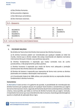 39
55
a) Dos Direitos Humanos.
b) Dos preceitos religiosos.
c) Das lideranças carismáticas.
d) Dos interesses nacionais.
5.2 GABARITO
1.
2. INCORRETA
3. CORRETA
4. INCORRETA
5. INCORRETA
6. E
7. A
8. D
9. C
10. A
11. A
12. CORRETA
13. D
14. CORRETA
15. INCORRETA
16. C
17. A
5.3 LISTA DE QUESTÕES COM COMENTÁRIOS
FCC
1. FCC/SEGEP-MA/2016
No âmbito da Teoria Geral do Direito Internacional dos Direitos Humanos:
a) Os diretos humanos podem ser reivindicados por qualquer cidadão ao redor do
mundo, mesmo que o direito violado não esteja reconhecido em diploma normativo
internacional do qual o Estado a que pertença seja parte.
b) Direitos fundamentais é expressão que traduz conteúdo mais de cunho
jusnaturalista, e não propriamente jurídico-positivo.
c) Direitos humanos é expressão que revela de forma mais adequada a proteção
constitucional dos direitos básicos dos cidadãos.
d) Direitos do homem é expressão que representa de forma mais correta os direitos
positivados em tratados e declarações internacionais.
e) A Constituição Federal de 1988 utilizou com precisão técnica as expressões direitos
fundamentais e direitos humanos.
Comentários
A alternativa A está correta e é o gabarito da questão. A possibilidade de reivindicação dos
direitos humanos por qualquer pessoa em qualquer local envolve a característica jus cogens
da norma internacional. Assim, seguindo alinhamento doutrinário contemporâneo, entendeu
a banca, nessa questão, que todas as normas de direitos humanos são jus cogens. Contudo,
é importante mencionar que esse entendimento não é uníssono, havendo grande divergência
quanto à amplitude de aplicação dessa regra.
Ricardo Torques
Aula 00
Proteção Internacional de Direitos Humanos p/ Procurador da República (Curso Regular)
www.estrategiaconcursos.com.br
0
00000000000 - DEMO
 