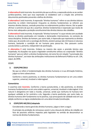 40
55
A alternativa B está incorreta. Ao contrário do que se afirma, a expressão atrela-se ao caráter
jurídico-positivo, visto que essa expressão se estabelece com a criação dos primeiros
documentos positivados prevendo a defesa de direitos.
A alternativa C está incorreta. A expressão direitos humanos refere-se aos direitos básicos
prescritos na ordem internacional. Enquanto os direitos fundamentais se referem aos
mesmos direitos básicos, contudo prescritos no ordenamento jurídico interno. Daí se poder
afirmar o contrário do que diz a assertiva: direitos fundamentais é expressão que revela de
forma mais adequada a proteção constitucional dos direitos básicos dos cidadãos.
A alternativa D está incorreta. A expressão direitos humanos é a que retrata com acuidade
técnica os direitos positivados em tratados e declarações internacionais, no contexto da
nossa disciplina. Direitos do homem, por outro lado, é expressão que representa os direitos
inatos que, de acordo com a sociologia do Direito, existem porque são intrínsecos à natureza
humana, bastando a condição de ser humano para possuí-los. Eles possuem cunho
jusnaturalista e, portanto, independem de positivação.
A alternativa E está incorreta. Embora na maioria das vezes a precisão técnica seja
respeitada, há situações nas quais o legislador constituinte utilizou-
à promoção dos
direitos huma ratar das atribuições institucionais da Defensoria Pública no art. 134,
caput, da CRFB.
CESPE
2. CESPE/PRF/2013
No que se refere à fundamentação dos direitos humanos e à sua afirmação histórica,
julgue os itens subsecutivos.
Conforme a teoria positivista, os direitos humanos fundamentam-se em uma ordem
superior, universal, imutável e inderrogável.
Comentários
A assertiva está incorreta. Conforme a teoria jusnaturalista, e não positivista, os direitos
humanos fundamentam-se em uma ordem superior, universal, imutável e inderrogável. A lei
natural é obrigatória em todo o mundo, universal, sendo que nenhuma lei humana tem
qualquer validade se for contrária a ela. Segundo a teoria positivista, por outro lado, os
direitos humanos têm fundamento na lei positiva, cujo pressuposto de validade está em sua
edição conforme as regras estabelecidas em uma determinada Constituição.
3. CESPE/DPE-ME/2011/adaptada
Considerando a teoria geral dos direitos humanos, julgue o item a seguir.
O princípio da proibição do retrocesso social é uma cláusula de defesa do cidadão em
face de possíveis arbítrios impostos pelo legislador no sentido de desconstituir as
normas de direitos fundamentais.
Ricardo Torques
Aula 00
Proteção Internacional de Direitos Humanos p/ Procurador da República (Curso Regular)
www.estrategiaconcursos.com.br
0
00000000000 - DEMO
 