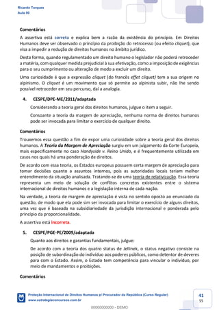 41
55
Comentários
A assertiva está correta e explica bem a razão da existência do princípio. Em Direitos
Humanos deve ser observado o princípio da proibição do retrocesso (ou efeito cliquet), que
visa a impedir a redução de direitos humanos no âmbito jurídico.
Desta forma, quando regulamentado um direito humano o legislador não poderá retroceder
a matéria, com qualquer medida prejudicial à sua efetivação, como a imposição de exigências
para o seu cumprimento ou alteração de modo a excluir um direito.
Uma curiosidade é que a expressão cliquet (do francês effet cliquet) tem a sua origem no
alpinismo. O cliquet é um movimento que só permite ao alpinista subir, não lhe sendo
possível retroceder em seu percurso, daí a analogia.
4. CESPE/DPE-ME/2011/adaptada
Considerando a teoria geral dos direitos humanos, julgue o item a seguir.
Consoante a teoria da margem de apreciação, nenhuma norma de direitos humanos
pode ser invocada para limitar o exercício de qualquer direito.
Comentários
Trouxemos essa questão a fim de expor uma curiosidade sobre a teoria geral dos direitos
humanos. A Teoria da Margem de Apreciação surgiu em um julgamento da Corte Europeia,
mais especificamente no caso Handyside v. Reino Unido, e é frequentemente utilizada em
casos nos quais há uma ponderação de direitos.
De acordo com essa teoria, os Estados europeus possuem certa margem de apreciação para
tomar decisões quanto a assuntos internos, pois as autoridades locais teriam melhor
entendimento da situação analisada. Tratando-se de uma teoria de relativização. Essa teoria
representa um meio de solução de conflitos concretos existentes entre o sistema
internacional de direitos humanos e a legislação interna de cada nação.
Na verdade, a teoria de margem de apreciação é vista no sentido oposto ao enunciado da
questão, de modo que ela pode sim ser invocada para limitar o exercício de alguns direitos,
uma vez que é baseada na subsidiariedade da jurisdição internacional e ponderada pelo
princípio da proporcionalidade.
A assertiva está incorreta.
5. CESPE/PGE-PE/2009/adaptada
Quanto aos direitos e garantias fundamentais, julgue:
De acordo com a teoria dos quatro status de Jellinek, o status negativo consiste na
posição de subordinação do indivíduo aos poderes públicos, como detentor de deveres
para com o Estado. Assim, o Estado tem competência para vincular o indivíduo, por
meio de mandamentos e proibições.
Comentários
Ricardo Torques
Aula 00
Proteção Internacional de Direitos Humanos p/ Procurador da República (Curso Regular)
www.estrategiaconcursos.com.br
0
00000000000 - DEMO
 