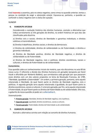 42
55
Está incorreta a assertiva, pois no status negativo, como vimos na questão anterior, temos a
pessoa na condição de exigir a abstenção estatal. Equivoca-se, portanto, a questão ao
confundir o status negativo com o status de sujeição.
VUNESP
6. VUNESP/PC-SP/2018
Considerando a evolução histórica dos direitos humanos, assinale a alternativa que
indica corretamente as três gerações de direitos, na ordem histórica em que elas são
classificadas pela doutrina.
a) Direitos civis e sociais; direitos de liberdades e garantias individuais; e direitos
coletivos e transindividuais.
b) Direitos trabalhistas; direitos sociais; e direitos da democracia.
c) Direitos da coletividade; direitos de solidariedade ou de fraternidade; e direitos e
garantias individuais.
d) Direitos de liberdade positiva; direitos de liberdade negativa; e direitos de
solidariedade ou de fraternidade.
e) Direitos de liberdade negativa, civis e políticos; direitos econômicos, sociais e
culturais; e direitos de fraternidade ou de solidariedade.
Comentários
Essa questão cobra os conhecimentos iniciais da matéria, que nós discutimos na aula 00 do
nosso curso. É referente a divisão dos Direitos Humanos em gerações (proposta por Karel
Vazak e difundida por Norberto Bobbio), que correlaciona cada geração por que passaram
esses direitos com um dos valores propostos no lema da Revolução Francesa, de 1789,
liberdade, igualdade e fraternidade
relacionada à liberdade, da qual fazem parte os direitos de liberdade negativa, civis e
políticos. A segunda geração seria aquela relacionada à igualdade, da qual fazem parte os
direitos econômicos, sociais e culturais. E a terceira geração, por fim, seria aquela relacionada
à fraternidade, da qual fazem parte os direitos de fraternidade ou de solidariedade. Dito isso,
o gabarito da nossa questão só pode ser a alternativa E.
Sistematizando:
Primeira geração: liberdade; direitos de liberdade negativa, civis e políticos.
Segunda geração: igualdade; direitos econômicos, sociais e culturais.
Terceira geração: fraternidade; direitos de fraternidade ou de solidariedade.
7. VUNESP/PC-SP/2014
Assinale a alternativa correta com relação ao conceito de direitos humanos.
Ricardo Torques
Aula 00
Proteção Internacional de Direitos Humanos p/ Procurador da República (Curso Regular)
www.estrategiaconcursos.com.br
0
00000000000 - DEMO
 