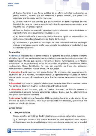 43
55
a) Direitos humanos é uma forma sintética de se referir a direitos fundamentais da
pessoa humana, aqueles que são essenciais à pessoa humana, que precisa ser
respeitada pela dignidade que lhe é inerente.
b) Direitos humanos são aqueles que estão previstos de forma expressa em uma
Constituição e que se referem somente a direitos das pessoas que respondem a um
inquérito ou a um processo penal.
c) Como os direitos humanos são inerentes à natureza humana, somente derivam do
espírito humano e não devem ser positivados nas leis.
d) No âmbito da filosofia, a expressão direitos humanos significa a independência do
ser humano, tratando exclusivamente do direito de liberdade.
e) Considerando o que prevê a Constituição de 1988, os direitos humanos se dão por
meio da propriedade, que se impõe como um valor incondicional e insubstituível, que
não admite equivalente.
Comentários
A alternativa A foi considerada como correta e é o gabarito da questão. Embora não tenha
adotado o rigor técnico na diferenciação entre direitos humanos e direitos fundamentais, não
podemos negar o fato de que aqueles se referem aos direitos humanos (leia-
-se, também aos direitos
fundamentais. Nossa Constituição faz isso, por exemplo, ao tratar das atribuições
institucionais da Defensoria Pública, em seu art. 134, caput.
A alternativa B está incorreta, pois esses direitos não precisam estar, necessariamente,
positivados da
internacionais. Isso para não mencionar a parte final da assertiva, extremamente restritiva e
irreal.
A alternativa C está incorreta, pois não são inerentes somente ao espírito humano ou pessoa.
Pelo contrário, decorrem de vários fundamentos, entre eles o moral.
A alternativa D está inco orre da
racionalização da conduta humana, abrangendo todos os direitos que lhes são inerentes e
não apenas os direitos de liberdade.
A alternativa E está incorreta. Segundo a CRFB, os direitos humanos se dão através de um
processo de evolução histórica, entre cujos direitos está o de liberdade, que convive e se
amolda em relação aos demais.
Outras Bancas
8. IBFC/PM-SE/2018
No que se refere ao Histórico dos Direitos Humanos, assinale a alternativa incorreta:
a) A Declaração Universal dos Direitos Humanos de 1948 representa uma resposta
civilizatória em face das atrocidades que ocorreram durante a segunda guerra mundial.
Ricardo Torques
Aula 00
Proteção Internacional de Direitos Humanos p/ Procurador da República (Curso Regular)
www.estrategiaconcursos.com.br
0
00000000000 - DEMO
 