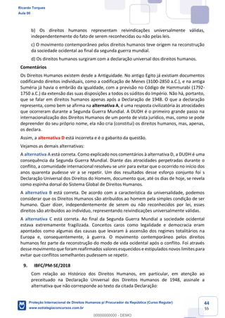 44
55
b) Os direitos humanos representam reivindicações universalmente válidas,
independentemente do fato de serem reconhecidas ou não pelas leis.
c) O movimento contemporâneo pelos direitos humanos teve origem na reconstrução
da sociedade ocidental ao final da segunda guerra mundial.
d) Os direitos humanos surgiram com a declaração universal dos direitos humanos.
Comentários
Os Direitos Humanos existem desde a Antiguidade. No antigo Egito já existiam documentos
codificando direitos individuais, como a codificação de Menes (3100-2850 a.C.), e na antiga
Suméria já havia o embrião da igualdade, com a previsão no Código de Hammurabi (1792-
1750 a.C.) da extensão das suas disposições a todos os súditos do Império. Não há, portanto,
que se falar em direitos humanos apenas após a Declaração de 1948. O que a declaração
representa, como bem se afirma na alternativa A, é uma resposta civilizatória às atrocidades
que ocorreram durante a Segunda Guerra Mundial. A DUDH é o primeiro grande passo na
internacionalização dos Direitos Humanos de um ponto de vista jurídico, mas, como se pode
depreender do seu próprio nome, ela não cria (constitui) os direitos humanos, mas, apenas,
os declara.
Assim, a alternativa D está incorreta e é o gabarito da questão.
Vejamos as demais alternativas:
A alternativa A está correta. Como explicado nos comentários à alternativa D, a DUDH é uma
consequência da Segunda Guerra Mundial. Diante das atrocidades perpetradas durante o
conflito, a comunidade internacional resolveu se unir para evitar que o ocorrido no início dos
anos quarenta pudesse vir a se repetir. Um dos resultados desse esforço conjunto foi s
Declaração Universal dos Direitos do Homem, documento que, até os dias de hoje, se revela
como espinha dorsal do Sistema Global de Direitos Humanos.
A alternativa B está correta. De acordo com a característica da universalidade, podemos
considerar que os Direitos Humanos são atribuídos ao homem pela simples condição de ser
humano. Quer dizer, independentemente de serem ou não reconhecidos por lei, esses
direitos são atribuídos ao indivíduo, representando reivindicações universalmente válidas.
A alternativa C está correta. Ao final da Segunda Guerra Mundial a sociedade ocidental
estava extremamente fragilizada. Conceitos caros como legalidade e democracia eram
apontados como algumas das causas que levaram à ascensão dos regimes totalitários na
Europa e, consequentemente, à guerra. O movimento contemporâneo pelos direitos
humanos fez parte da reconstrução do modo de vida ocidental após o conflito. Foi através
desse movimento que foram reafirmados valores esquecidos e estipulados novos limites para
evitar que conflitos semelhantes pudessem se repetir.
9. IBFC/PM-SE/2018
Com relação ao Histórico dos Direitos Humanos, em particular, em atenção ao
preceituado na Declaração Universal dos Direitos Humanos de 1948, assinale a
alternativa que não corresponde ao texto da citada Declaração:
Ricardo Torques
Aula 00
Proteção Internacional de Direitos Humanos p/ Procurador da República (Curso Regular)
www.estrategiaconcursos.com.br
0
00000000000 - DEMO
 