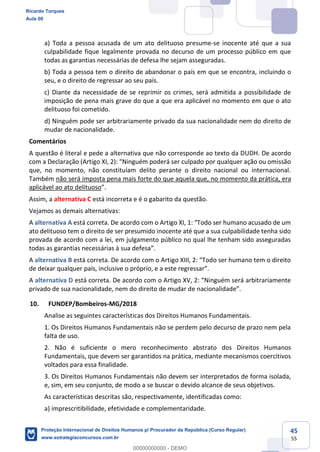 45
55
a) Toda a pessoa acusada de um ato delituoso presume-se inocente até que a sua
culpabilidade fique legalmente provada no decurso de um processo público em que
todas as garantias necessárias de defesa lhe sejam asseguradas.
b) Toda a pessoa tem o direito de abandonar o país em que se encontra, incluindo o
seu, e o direito de regressar ao seu país.
c) Diante da necessidade de se reprimir os crimes, será admitida a possibilidade de
imposição de pena mais grave do que a que era aplicável no momento em que o ato
delituoso foi cometido.
d) Ninguém pode ser arbitrariamente privado da sua nacionalidade nem do direito de
mudar de nacionalidade.
Comentários
A questão é literal e pede a alternativa que não corresponde ao texto da DUDH. De acordo
por qualquer ação ou omissão
que, no momento, não constituíam delito perante o direito nacional ou internacional.
Também não será imposta pena mais forte do que aquela que, no momento da prática, era
aplicável ao ato delituoso
Assim, a alternativa C está incorreta e é o gabarito da questão.
Vejamos as demais alternativas:
A alternativa A
ato delituoso tem o direito de ser presumido inocente até que a sua culpabilidade tenha sido
provada de acordo com a lei, em julgamento público no qual lhe tenham sido asseguradas
A alternativa B está correta. De acordo com o Art
de deixar qualquer país, inclus
A alternativa D
privado de sua nacionalidade, nem do direito de mudar d
10. FUNDEP/Bombeiros-MG/2018
Analise as seguintes características dos Direitos Humanos Fundamentais.
1. Os Direitos Humanos Fundamentais não se perdem pelo decurso de prazo nem pela
falta de uso.
2. Não é suficiente o mero reconhecimento abstrato dos Direitos Humanos
Fundamentais, que devem ser garantidos na prática, mediante mecanismos coercitivos
voltados para essa finalidade.
3. Os Direitos Humanos Fundamentais não devem ser interpretados de forma isolada,
e, sim, em seu conjunto, de modo a se buscar o devido alcance de seus objetivos.
As características descritas são, respectivamente, identificadas como:
a) imprescritibilidade, efetividade e complementaridade.
Ricardo Torques
Aula 00
Proteção Internacional de Direitos Humanos p/ Procurador da República (Curso Regular)
www.estrategiaconcursos.com.br
0
00000000000 - DEMO
 