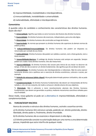 46
55
b) imprescritibilidade, inviolabilidade e interdependência.
c) irrenunciabilidade, inviolabilidade e universalidade.
d) inalienabilidade, efetividade e interdependência.
Comentários
A questão cobra do candidato o conhecimento das características dos direitos humanos.
Quais são elas?
Universalidade: Significa que todos os seres humanos são titulares dos direitos humanos.
Essencialidade: Os direitos humanos são essenciais, indispensáveis, para uma vida digna.
Historicidade: Os direitos humanos são construídos ao longo da história.
Superioridade: As normas que preveem os direitos humanos são superiores às demais normas da
ordem jurídica.
Indisponibilidade/irrenunciabilidade: Os direitos humanos não podem ser dispostos ou
renunciados por vontade do seu titular.
Inalienabilidade: Direitos humanos não podem ser cedidos a outrem, nem a título gratuito, nem a
título oneroso.
Inexauribilidade/abertura: O catálogo de direitos humanos está sempre em expansão. Sempre
podem ser criados novos direitos humanos. Eles são inexauríveis.
Imprescritibilidade: Os direitos humanos não cessam pela inércia do seu titular no decorrer do
tempo. O fato de não se exercer um direito fundamental, não significa que ele vai deixar de existir.
Indivisibilidade: Os direitos humanos são interdependentes e indivisíveis. Não há como exercer
livremente direitos civis e políticos sem o exercício de direitos econômicos, culturais e sociais, por
exemplo.
Vedação do retrocesso (efeito cliquet): Alcançado determinado patamar civilizatório, não se pode
retroceder.
Complementaridade: Os Direitos Humanos Fundamentais não devem ser interpretados de forma
isolada, e, sim, em seu conjunto, de modo a se buscar o devido alcance de seus objetivos.
Efetividade: Não é suficiente o mero reconhecimento abstrato dos Direitos Humanos
Fundamentais, que devem ser garantidos na prática, mediante mecanismos coercitivos voltados para
essa finalidade.
Desse modo, nosso gabarito só pode ser a alternativa A: imprescritibilidade, efetividade e
complementaridade.
11. FUNCAB/SEGEP-MA/2016
Acerca do conceito e estrutura dos direitos humanos, assinale a assertiva correta.
a) Os direitos humanos têm estrutura variada, podendo ser: direito-pretensão, direito-
liberdade, direito-poder e, finalmente, direito-imunidade.
b) Os direitos humanos são os essenciais e dispensáveis à vida digna.
c) O direito-pretensão consiste na autorização dada por uma norma a uma determinada
pessoa, impedindo que outra interfira de qualquer modo.
Ricardo Torques
Aula 00
Proteção Internacional de Direitos Humanos p/ Procurador da República (Curso Regular)
www.estrategiaconcursos.com.br
0
00000000000 - DEMO
 