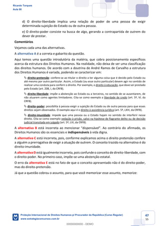 47
55
d) O direito-liberdade implica uma relação de poder de uma pessoa de exigir
determinada sujeição do Estado ou de outra pessoa.
e) O direito-poder consiste na busca de algo, gerando a contrapartida de outrem do
dever de prestar.
Comentários
Vejamos cada uma das alternativas.
A alternativa A é a correta e gabarito da questão.
Aqui temos uma questão introdutória da matéria, que cobra posicionamento específicos
acerca da estrutura dos Direitos Humanos. Na realidade, não deixa de ser uma classificação
dos direitos humanos. De acordo com a doutrina de André Ramos de Carvalho a estrutura
dos Direitos Humanos é variada, podendo se caracterizar em:
direito-pretensão: confere-se ao titular o direito a ter alguma coisa que é devido pelo Estado ou
até mesmo por outro particular. Assim, o Estado (ou esse outro particular) devem agir no sentido de
realizar uma conduta para conferir o direito. Por exemplo, o direito à educação, que deve ser prestado
pelo Estado (art. 208, I, da CRFB).
direito-liberdade: impõe a abstenção ao Estado ou a terceiros, no sentido de se ausentarem, de
não atuarem como agentes limitadores. Cita-se como exemplo a liberdade de credo (art. 5º, VI, da
CRFB).
direito poder: possibilita à pessoa exigir a sujeição do Estado ou de outra pessoa para que esses
direitos sejam observados. O exemplo aqui é o direito à assistência jurídica (art. 5º, LXIII, da CRFB).
direito-imunidade: impede que uma pessoa ou o Estado hajam no sentido de interferir nesse
direito. Cita-se como exemplo vedação à prisão, salvo na hipótese de flagrante delito ou de decisão
judicial transitada em julgado (art. 5º, LVI, da CRFB).
A alternativa B e afirmado, os
Direitos Humanos são os essenciais e indispensáveis à vida digna.
A alternativa C está incorreta, pois, conforme explicamos acima o direito pretensão confere
a alguém a prerrogativa de exigir a atuação de outrem. O conceito trazido na alternativa é do
direito-imunidade.
A alternativa D está igualmente incorreta, pois confunde o conceito de direito-liberdade, com
o direito-poder. No primeiro caso, impõe-se uma abstenção estatal.
O erro da alternativa E está no fato de que o conceito apresentado não é do direito-poder,
mas do direito-pretensão.
Já que a questão cobrou o assunto, para que você memorizar esse assunto, memorize:
Ricardo Torques
Aula 00
Proteção Internacional de Direitos Humanos p/ Procurador da República (Curso Regular)
www.estrategiaconcursos.com.br
0
00000000000 - DEMO
 