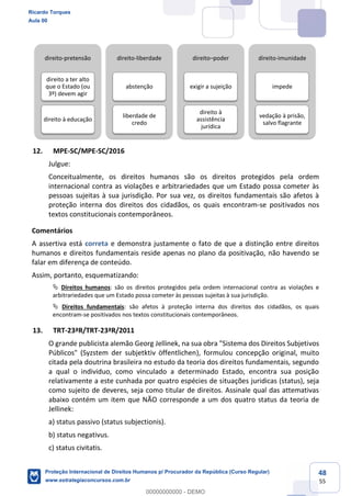 48
55
12. MPE-SC/MPE-SC/2016
Julgue:
Conceitualmente, os direitos humanos são os direitos protegidos pela ordem
internacional contra as violações e arbitrariedades que um Estado possa cometer às
pessoas sujeitas à sua jurisdição. Por sua vez, os direitos fundamentais são afetos à
proteção interna dos direitos dos cidadãos, os quais encontram-se positivados nos
textos constitucionais contemporâneos.
Comentários
A assertiva está correta e demonstra justamente o fato de que a distinção entre direitos
humanos e direitos fundamentais reside apenas no plano da positivação, não havendo se
falar em diferença de conteúdo.
Assim, portanto, esquematizando:
Direitos humanos: são os direitos protegidos pela ordem internacional contra as violações e
arbitrariedades que um Estado possa cometer às pessoas sujeitas à sua jurisdição.
Direitos fundamentais: são afetos à proteção interna dos direitos dos cidadãos, os quais
encontram-se positivados nos textos constitucionais contemporâneos.
13. TRT-23ªR/TRT-23ªR/2011
O grande publicista alemão Georg Jellinek, na sua obra "Sistema dos Direitos Subjetivos
Públicos" (Syzstem der subjetktiv öffentlichen), formulou concepção original, muito
citada pela doutrina brasileira no estudo da teoria dos direitos fundamentais, segundo
a qual o individuo, como vinculado a determinado Estado, encontra sua posição
relativamente a este cunhada por quatro espécies de situações juridicas (status), seja
como sujeito de deveres, seja como titular de direitos. Assinale qual das attemativas
abaixo contém um item que NÃO corresponde a um dos quatro status da teoria de
Jellinek:
a) status passivo (status subjectionis).
b) status negativus.
c) status civitatis.
direito-pretensão
direito a ter alto
que o Estado (ou
3º) devem agir
direito à educação
direito-liberdade
abstenção
liberdade de
credo
direito poder
exigir a sujeição
direito à
assistência
jurídica
direito-imunidade
impede
vedação à prisão,
salvo flagrante
Ricardo Torques
Aula 00
Proteção Internacional de Direitos Humanos p/ Procurador da República (Curso Regular)
www.estrategiaconcursos.com.br
0
00000000000 - DEMO
 